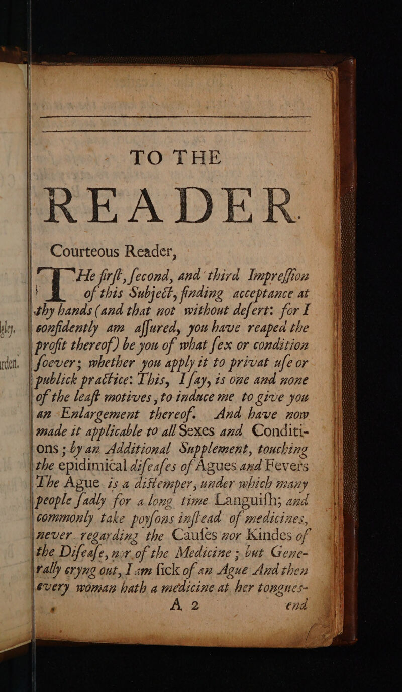 4 Neen = Courteous Reader, He firft, fecond, and ‘third Impreffion ] ; of this Subject, finding acceptance at confidently am affured, you have reaped the profit thereof) be you of what fex or condition foever; whether you apply it to privat ufe or publick practice: This, L fay, ts one and none of the leaft motives ,to induce me to give you an-Enlargement thereof. And have now made it applicable to all Sexes and Conditi- (Ons ; by az Additional Supplement, touching | the epidimical déifeafes of Agues axd Fevers The Ague. is a distemper, under which many \people fadly for along time Languith; and commonly take poyfons inftead of medicines, \nmever. regarding the Caules wor Kindes of \the Difeafe, nor.of the Medicine ; but Gene- | rally eryng out, 1 am fick of an Ague And then every woman hath a medicine at her tongnes- Ae end ioe I / eo i