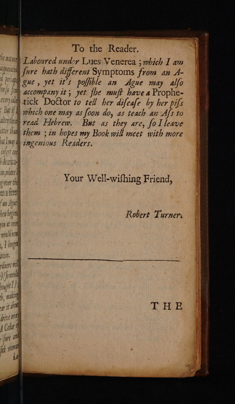 | To the Reader. int) Laboured undor Lues V enerea ; which I am waited fure hath different Symptoms from an A- ; i Fgue, yet it’s poffible an Ague may alfo 0 0 accompany it; yet {be muft have a Prophe- “ui tick Do€tor zo tell her difeafe by her pifs HS which one may as foon do, as teach an Afs to icrinitl yead Hebrew. But as they are, fo I leave ii) thems ; in hopes my Book will meet with more ili) ® gagenions Readers. iajert Oem AU D nse ‘ i Your Well-wifhing Friend, | | jthie| TUE U Lived Hen utgiie | vy hs OG rt THE dive ore 4 Cole ; fut h ] r., gman I i“