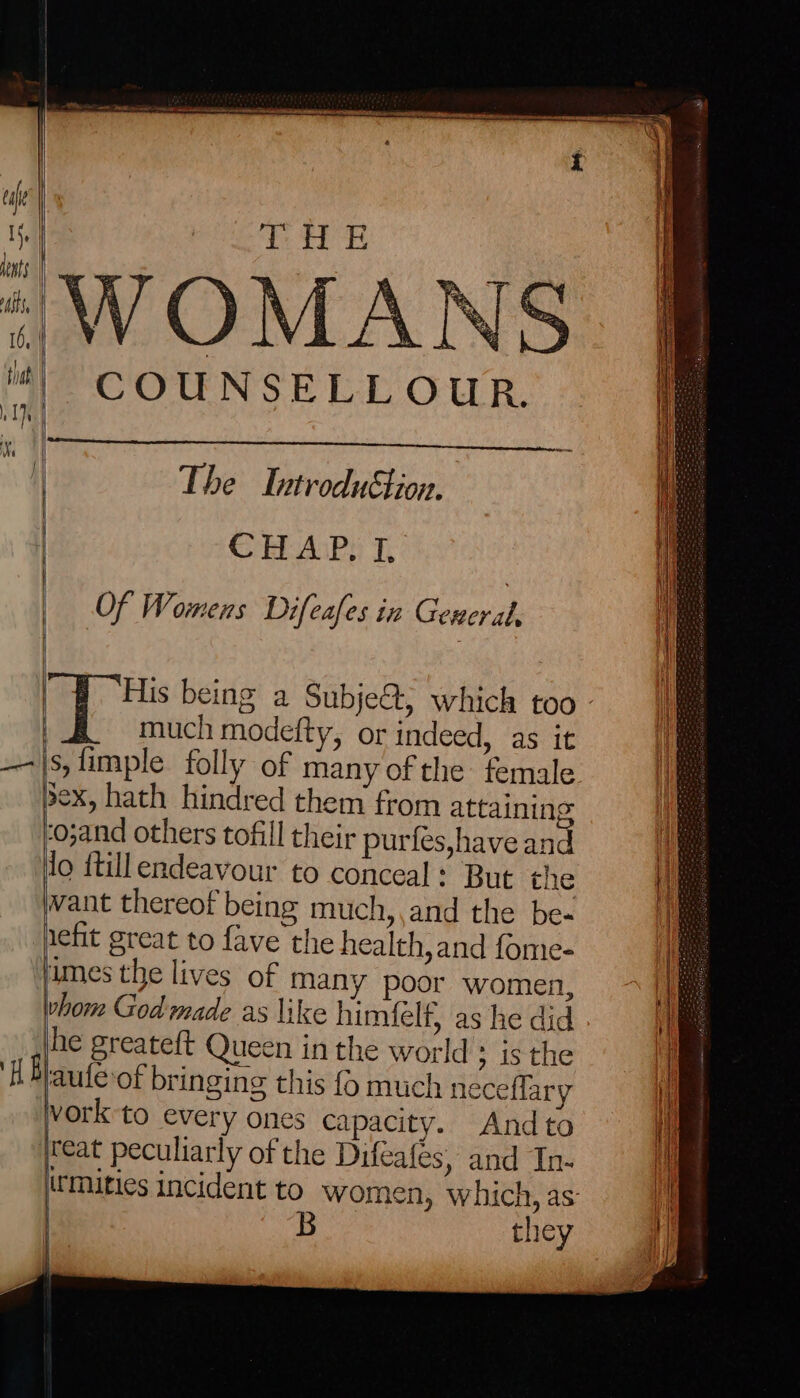 Pe iy a! WOMANS COUNSELLOUR. | CHAP. I. Of Womens Difeafes in Gereral, much modefty, or indeed, as it s,fimple folly of many of the female sex, hath hindred them from attaining ‘o;and others tofill their purfés,have and lo ftillendeavour to conceal: But the vant thereof being much, ,and the be- jimes the lives of many poor women, hom God made as like himfelf, as he did he greateft Queen inthe world ; isthe aufe-of bringing this {6 much neceflary vork to every ones capacity. Andto jreat peculiarly of the Difeafes, and In- | | B they | }