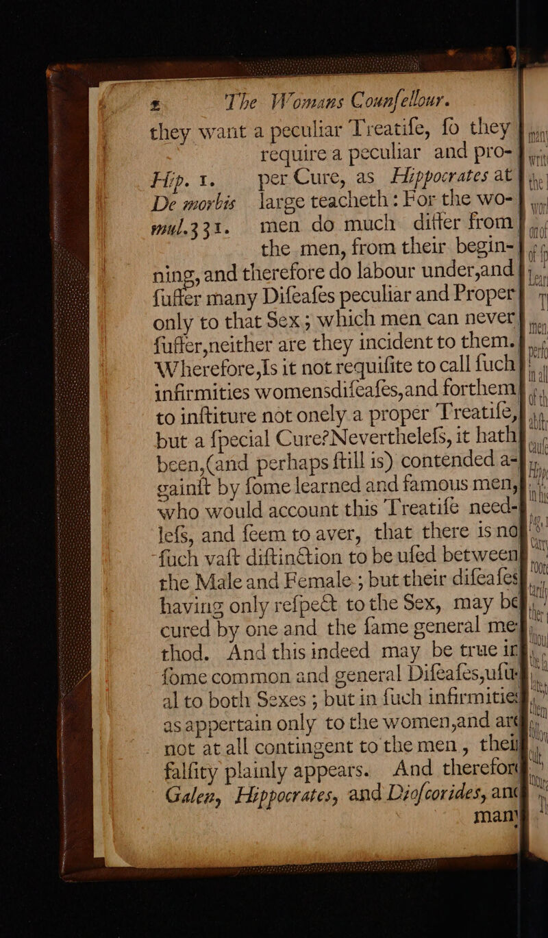 they want a peculiar Treatife, fo they require a peculiar and pro- J, Flip. 1. per Cure, as Hippocrates at De morbis large teacheth: For the wo-) mul.331. men do much ditter from], the men, from their begin=} + ning, and therefore do labour under,and §;,. fufter many Difeafes peculiar and Proper} © only to that Sex; which men can never, fuffer,neither are they incident to them. } Wherefore, Is it not requifite to call fuch}) infirmities womensdifeafes,and forthem ». to inftiture not onely a proper Treatife,} 9 but a {pecial Cure?Neverthelefs, it hath. been,(and perhaps {till is) contended a- gainit by fome learned and famous men, <vho would account this Treatife need-§ lefS, and feem to aver, that there isna ity -fuch vait diftin@tion to be ufed between the Male and Female; but their difeafes} having only refpe&amp; tothe Sex, may bef, cured by one and the fame general meg), thod. And this indeed may be true ing, fome common and general Difeafes,uftrg), al to both Sexes ; but in fuch infirmitied,’ as appertain only to the women,and arti: not atall contingent tothe men, theif,” falfity plainly appears. And thereforg, Galen, Hippocrates, and Diofcorides, ant man!
