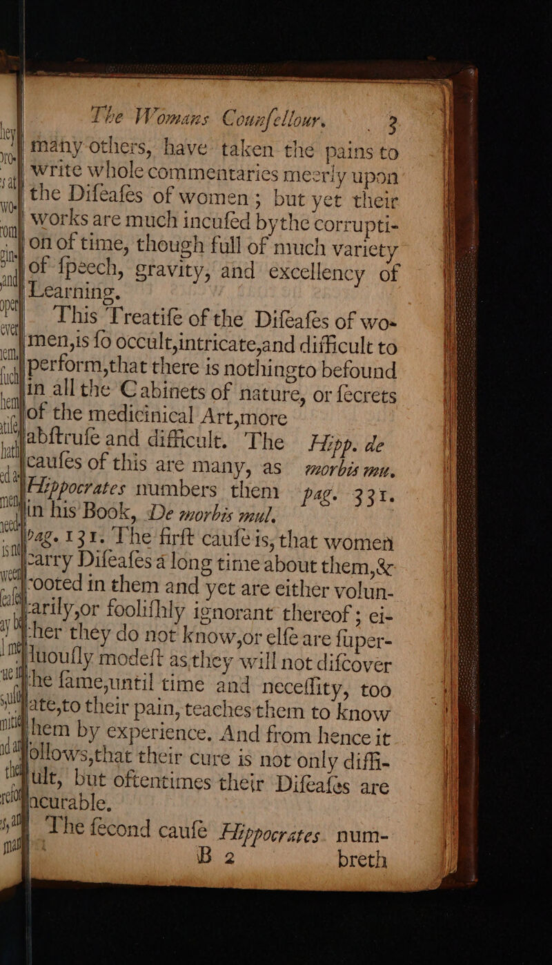 ote weed teeene te The Womans Connfellour. va ‘Many others, have taken the pains to | write whole commentaries meerly upon |the Difeafes of women; but yet their | works are much incuféd bythe corrupti- | On of time, though full of nruch variety a of {peech, gravity, and excellency of ad Learning. This Treatife of the Difeafes of wos men,is fo occult,intricate,and difficult to perform,that there is nothingto befound in all the Cabinets of nature, or fecrets of the medicinical Art,more abftrufe and difficult. The Hipp. de caules of this are many, as morbis mu. pet ever em, ‘uch hem tile hati a Fizppocrates numbers them pag. 331. . in his Book, De morbis mul. rest al 482 131. The firft caufeis, that women scarry Difeafes 4 long time about them,&amp; Vl-ooted in them and yet are either volun- cl arily,or foolifhly ignorant thereof ; ei- ay -her they do not know,or elfé are fuper- me luoufly modeft as they will not difcover tlhe famejuntil time and neceflity, too ul ate,to their pain, teaches them to know i hem by experience. And from hence it ia lollows,that their cure is not only diffi- a ult, but oftentimes their Difeafes are tePacurable, 5s The fecond caufe Flippocrates. num- mal B 2 breth