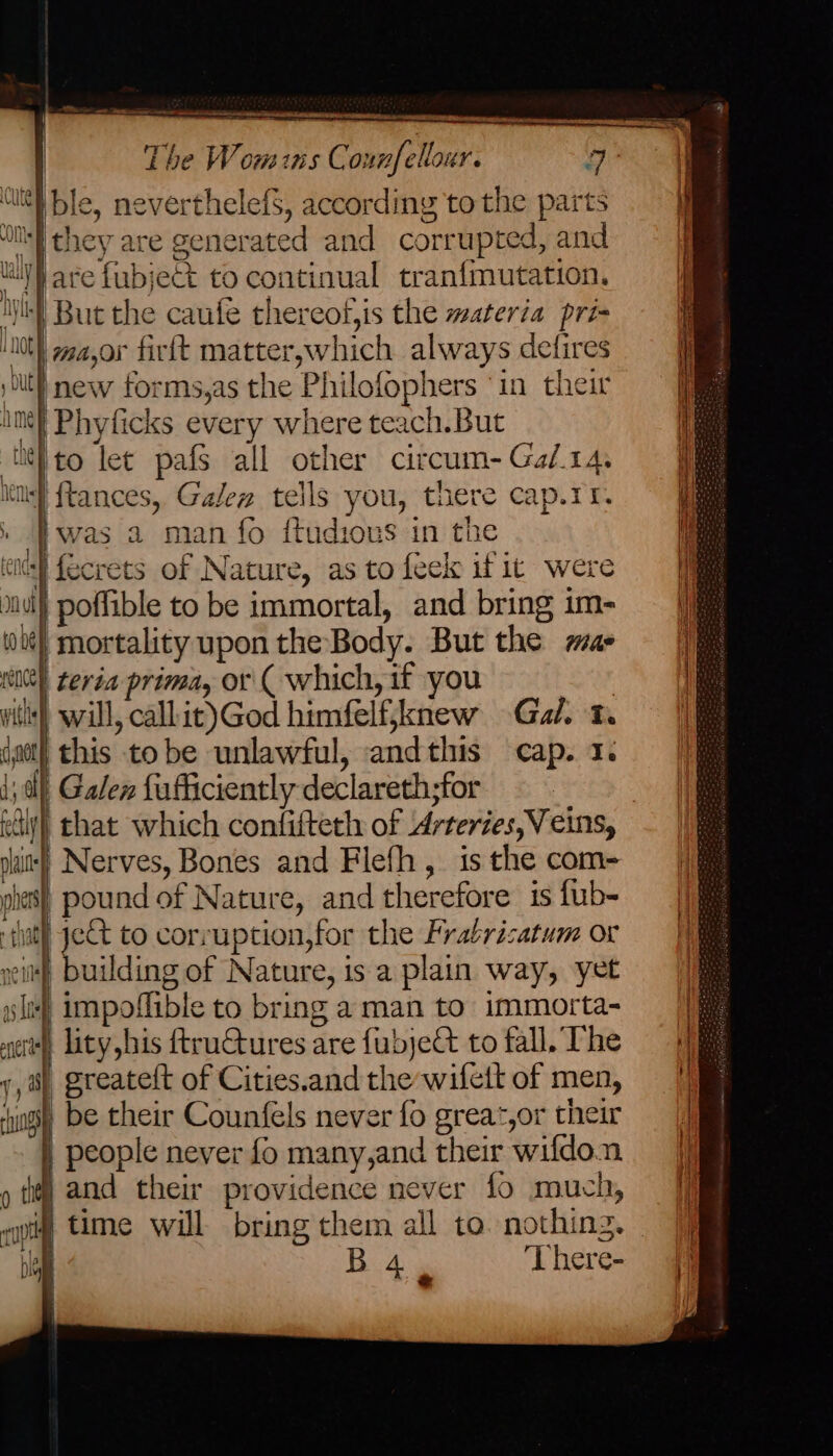 ome, eee The Wom ins Counfellour. 9 ‘li ble, neverthelefs, according to the parts ‘WMI they are generated and corrupted, and ly are fubject to continual tranfmutation, ‘hy But the caufe thereof,is the materia pri- ok major firft matter,which always defires be | new forms,as the Philofophers ‘in their im} Phyficks every where teach.But ‘itito let pafs all other circum-Ga/.14, im} ftances, Galew tells you, there cap.1r, » was a man fo itudious in the 'fecrets of Nature, as to feek if it were | poffible to be immortal, and bring im- mortality upon the Body. But the mae (00) teria prima, or ( which, if you | Gal. vith) will, call.it)God himfelfjknew (got) this tobe unlawful, andthis cap. 1. 1) Galen fufficiently declareth;for aly) chat which confifteth of Arteries, Veins, shit} Nerves, Bones and Flefh, is the com- pies) pound of Nature, and therefore is fub- -ihit] jet to corruption, for the Frabrisatum or eit building of Nature, is a plain way, yet impoffible to bring a man to immorta- H | i ita wi (ULE as ln sce) lity his ftruCtures are fubjeCt to fall. The 1 sf ereateft of Cities.and the wifett of men, am be their Counfels never fo grea*,or their } people never fo many,and their wifdo.n » tif] and their providence never fo much, ewig time will bring them all to. nothing. ne B4, There- SE