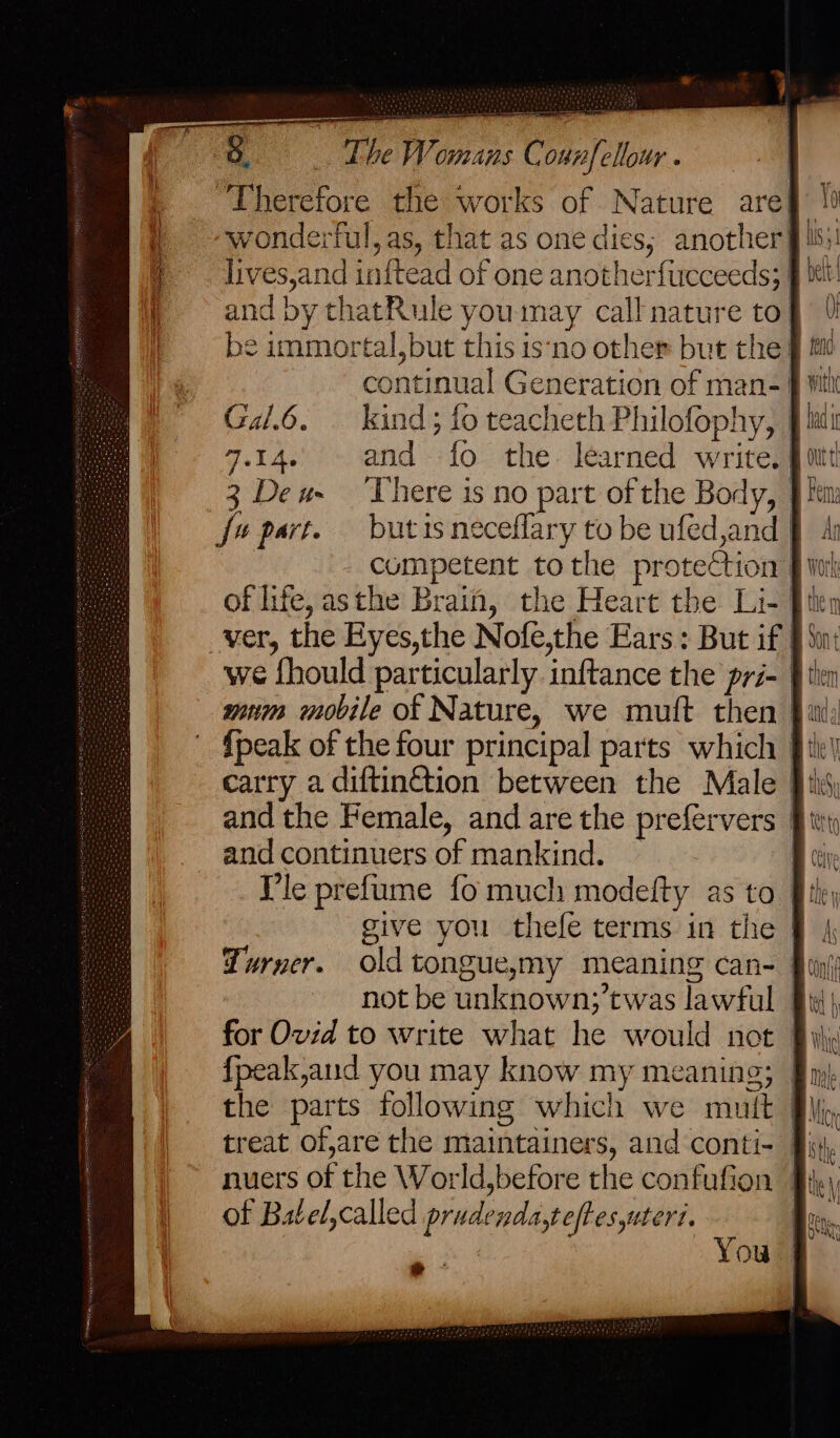 &amp; _ The Womans Connfellour . “Therefore the works of Nature are§ 10 wonderful, as, that as one dies; another fis: lives,and inftead of one anotherfucceeds; § it and by thatRule youmay call nature tof be immortal, but this is‘no other but the: continual Generation of man-! Gal.6. kind; fo teacheth Philofophy, | 7.14. and {fo the. learned write.§ 3 Deu There is no part of the Body, | fv part. butisneceflary to be ufed,and J | competent tothe proteCtion | of life, asthe Brain, the Heart the Li- [is ver, the Eyes,the Nofe,the Ears: But if § Sui we fhould particularly inftance the pri- } mum mobile of Nature, we muft then {peak of the four principal parts which § ik) carry a diftin&amp;tion between the Male Bik and the Female, and are the prefervers | and continuers of mankind. B (ive Ile prefume fo much modefty as to File, give you thefe terms in the J Turner. oldtonguesmy meaning can- | not be unknown;’twas lawful 9: for Ovid to write what he would not_ {peak,and you may know my meaning; | the parts following which we mutt treat of,are the maintainers, and conti- §} nuers of the World,before the confufion 9} of Batel,called prudenda,teftesuteri. | a