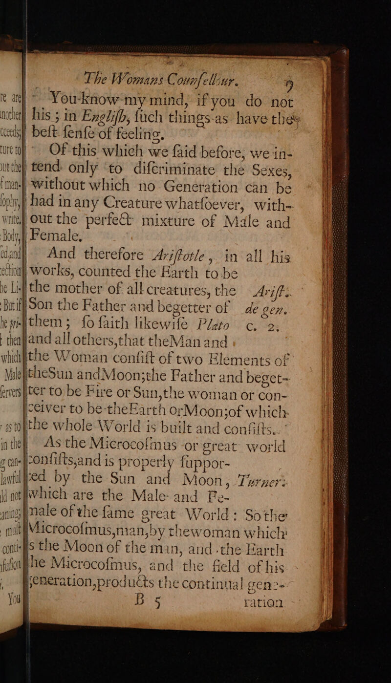 oe nom ogame ern es | The Womans Connfell-ur. | 9 t a) You-know-my mind, if you do not motte) his ; in Exedifb, fuch things-as have thes wets belt. fenfe of feeling, as et) OF this which we faid before; we in- tthe) tend: only ‘to diferiminate the Sexes, ima Without which no Generation can be oply,} had in any Creature whatfoever, with- intey Out the perfett mixture of Male and Boly,] Pemale, olan And therefore Ariffotle, in all his ection) Works, counted the Earth to.be ie Lif the mother of all creatures, the Arif. ‘Buti Son the Father and begetter of de Len. epethem; fo faith likewife Pleto c. 2; theayand all others,that theMan and whihfithe Woman confift of two Elements of MaleftheSun andMoon;the Father and beget- evers}iter to be Fire or Sun,the woman or con- yceiver to be-theEarth orMoonjof which: @ -stopthe whole World is built and conf its... {| in tie! ~=As the Microcofinus -or great world as) °Ontifts,and is properly fuppor- | hwiljed by the Sun and Moon > Lerner: \jotfwhich are the Male and Pe- nn pMale of the fame great World: Sothe it mut Microcofmus,man,by thewoman which: I contigs the Moon of the min, and -the Harth | fulonae Microcofmus, and the field ofhis - Wf peneration, products the continual gen2- ' Yous Bos ration f / it