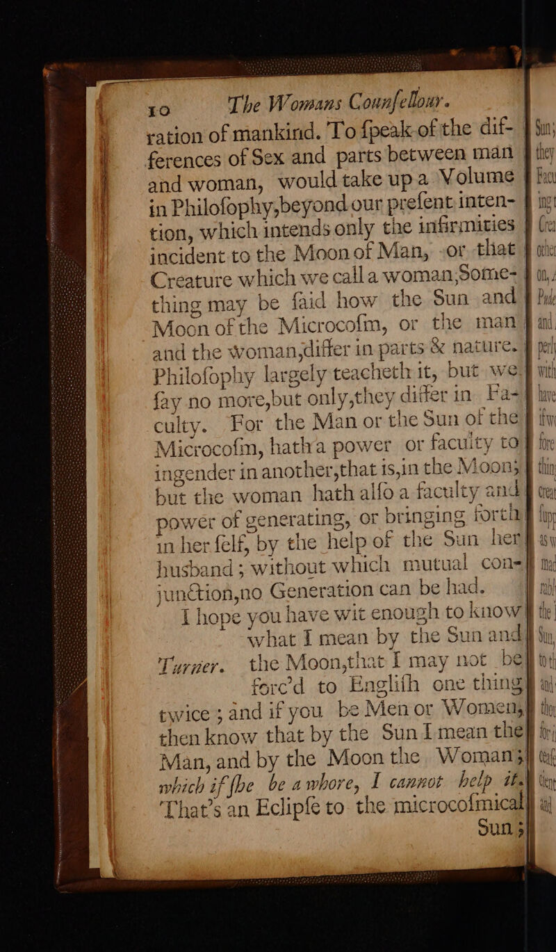 ration of mankind. To {peak-of the dif- | ferences of Sex and parts between man | and woman, would take up a Volume | in Philofophy,beyond our prefent inten- J in tion, which intends only the infirmities — incident to the Moon of Man, -or that § ate Creature which we calla woman,Some- f thing may be faid how the Sun and 9} Moon of the Microcofm, or the man) and the woman,differ in parts & nature.) Philofophy largely teacheth it, but we} mt fay no more,but only,they ditter in Fa- culty. For the Man or the Sun of the § fy Microcofm, hatha power or facuity ta ingender in another, that is,in the Moon; but the woman hath alfoa faculty and power of generating, or bringing forti in her felf, by the help of the Sun her}: husband ; without which mutual con= ff ny junction,no Generation can be had. Gil a I hope you have wit enough to know} what I mean by the Sun andfi fy Turner. the Moon,that I may not be | fered to Englifh one thing} al twice ;and if you be Men or Women, then know that by the Suni mean thei fr; Man, and by the Moon the Woman} which if be be awhore, I cannot help ita That’s an Eclipfe to- the microcofmical}} aj Sun 5