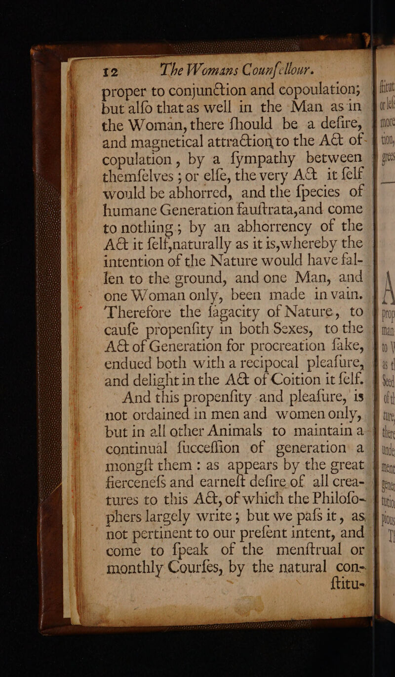 proper to conjunction and copoulation; but alfo thatas well in the Man asin | and magnetical attraGtion to the Act of- copulation, by a fympathy between — themfelves ; or elfe, the very AG it {elf would be abhorred, and the fpecies of | humane Generation fauftrata,and come © to nothing; by an abhorrency of the AG it felfnaturally as it is;whereby the © intention of the Nature would have fal-_ len to the ground, and one Man, and — one Woman only, been made in vain. | Therefore the fagacity of Nature, to A&amp;t of Generation for procreation fake, © and delight inthe A&amp; of Coition it felf. And this propenfity and pleafure, is | not ordained in men and womenonly, | but in all other Animals to maintain a} continual fucceflion of generation a | mongft them : as appears by the great | fiercenefs and earnelt defire of all crea- tures to this AC, of which the Philofo~_ phers largely write; but we pafs it, as not pertinent to our prefent intent, and J come to {peak of the menitrual or | monthly Courfes, by the natural ols itu