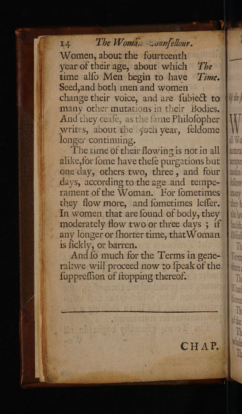 The Wonthi: vunfellour. Women, about the fourteenth year of their age, about which The Seed,and both men and women many othe: * mutatic ons'1n their And they ceale, as the fame Philofopher writes, about the soch 1 year, icldome longer ‘lange The time of their owing is not in all alike,for fome have thefe purgations but one day, others two, three, and four days, according to the age and tempe- rament of the Woman. For fometimes In women that are found of body, they any longer or {horter time, that Woman 1S fickly, or barren. {uppreffion of ftopping thereof.