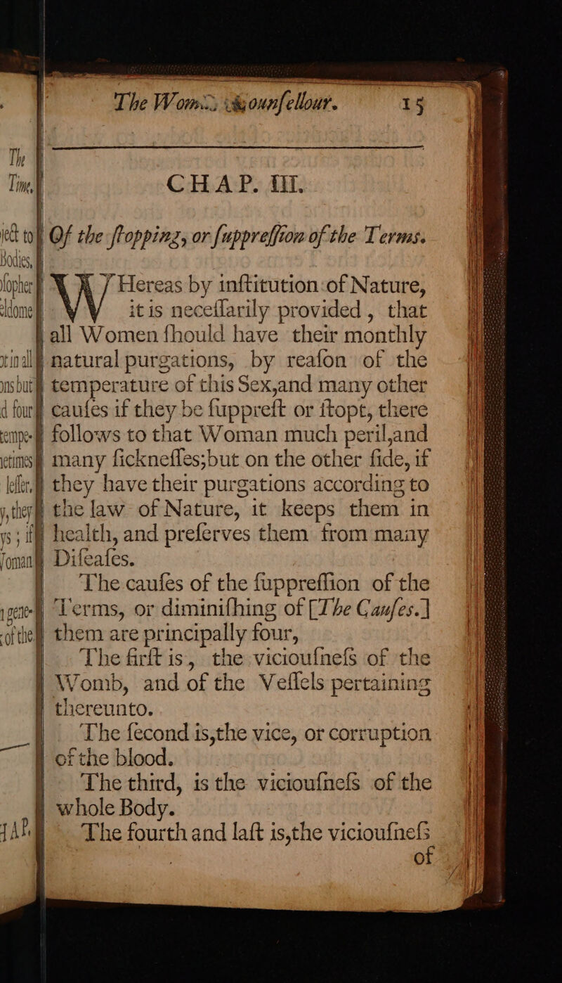 The Wem Ot. > iabounfellour. Huis ts iia Tine CHAP. ft. Pe to} Of the froppinz, or [uppreffion of the Terms. ial | ] Hereas by inftitution:of Nature, dome itis neceilarily provided , that all Women fhould have their monthly tinal) natural purg aaeseks by reafon of the i temperature of this Sex,and many other our caufes if they be finppreft or itopt, there i np follows to t! hat Woman much periland |]9 | many ficknefles;but on the other fide, if | 1. ae have their purgations according to |] j they} the law of Nature, it keeps them in ys ie alth, and preferves them from st oma ifeates. : oi he caufes of the fuppreffion of the || a cre Terms, or diminifhing of [The Caufes.] | aft | them are principally four, The firft is, the viciouf{nefs of the Womb, and of the Veflels pertaining | thereunto. The fecond is,the vice, or corruption of the blood. The third, isthe vicioufnels of the Vj jwhole Body. i The fourth and laft is,the ce i O ae eee