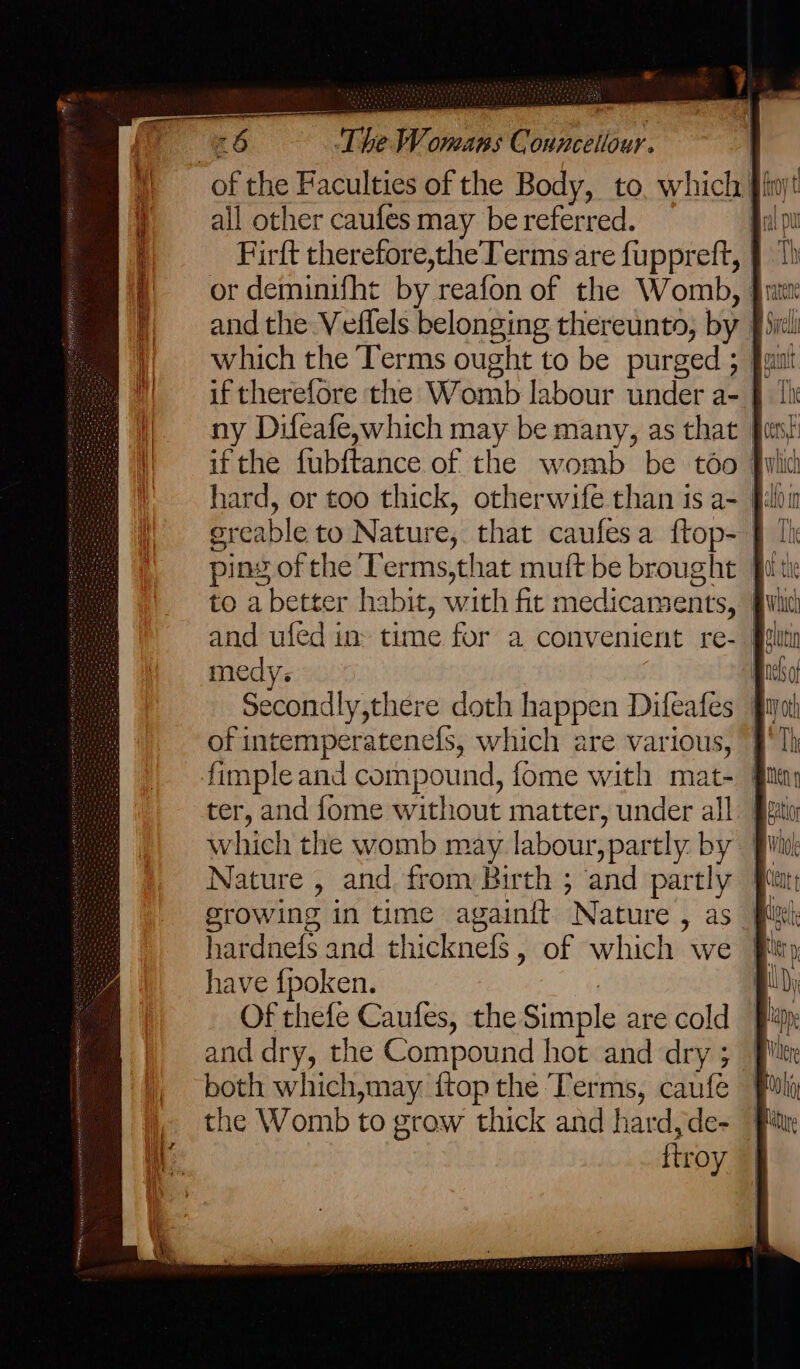 * a) The Womans Councellour. all other caufes may be referred. medys of intemperatenefs, which are various, ter, and fome without matter, under all which the womb may labour, partly. by Nature , and from Birth ; and partly growing in time againit Nature , as hardnefs and thicknefs, of which we have {poken. ) Of thefe Caufes, the Simple are cold and dry, the Compound hot and dry ; both which,may {top the Terms, caufe the Womb to grow thick and hard,de- ftroy {' Grell