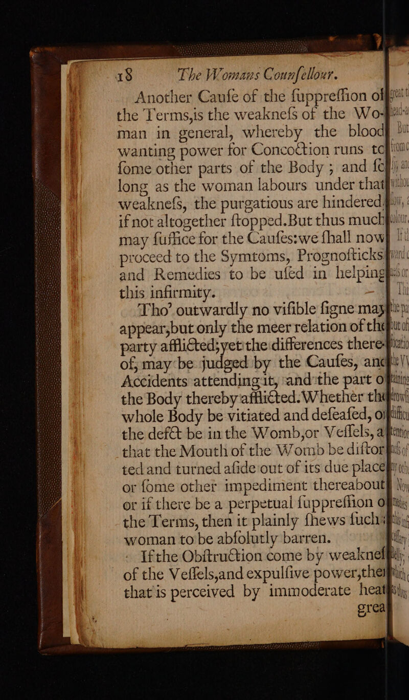&amp; 18 The Womans C ounfellour. man in general, whereby the blood wanting power for Concoction runs tc long as the woman labours under that weaknefs, the purgatious are hindered, if not altogether {topped.But thus much may fuflice for the Caufes:we fhall now ; { V} 4 | lil OW, 1 a (WOU this infirmity. party afflicted;yetithe differences there the Body thereby afflicted. Whether the ot if there be a perpetual fupprefiion woman to be abfolutly barren. that is perceived by immoderate heat