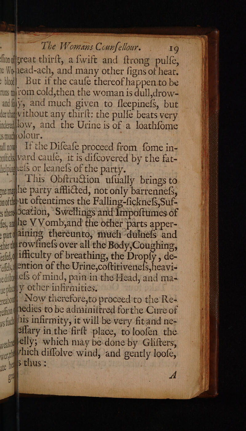 fhondgreat thirft, afwift and ftrong pulfe, | Wojnead-ach, and many other figns ot heat. | al But if the caufe thereof happen.to be nuns tyrom cold,then the woman is dull,drow- andy, and much given to fleepinefs, but derthativithout any thirft: the pulfe beats very i adeedilow, and the Urine is of a loathfome smu Olour. | i al at It the Difeafe proceed from fome in- ' ofidsvard caufe, it is difcovered by the fat- ee helpigicis or leanefs of the party. eo | This Obftruction ufually brings to nemgy he party afflicted, not only barrennefs, i noftwut oftentimes the Falling-ficknef,Suf- s the) cation, ‘Swellings and Impoftumes of fe, age V VY omb,and the other parts apper- put aiming thereunto, firuch -dulnefs and chertl Cow finefs over all the Body,Coughing, fd, ifficulty of breathing, the Dropfy , de- feh,pention of the Urine,coftitivenels,heavi- o dit jcis of mind, pain in the Head, and ma- ‘i a other in nrmuties, oly Now therefore,to proceed'to the Re- | hedies to be adminiitred forthe Cure of j pais infirmity, it will be very fitand ne- isilary in the firft place, to loofen the jon elly; which may be:done by Glifters, ti vont uch diffolve wind, and gently loofe, Ht ite he ? thus : | Olan Uv & - = sme onan efi ~ ys lit — samen os — A. HT