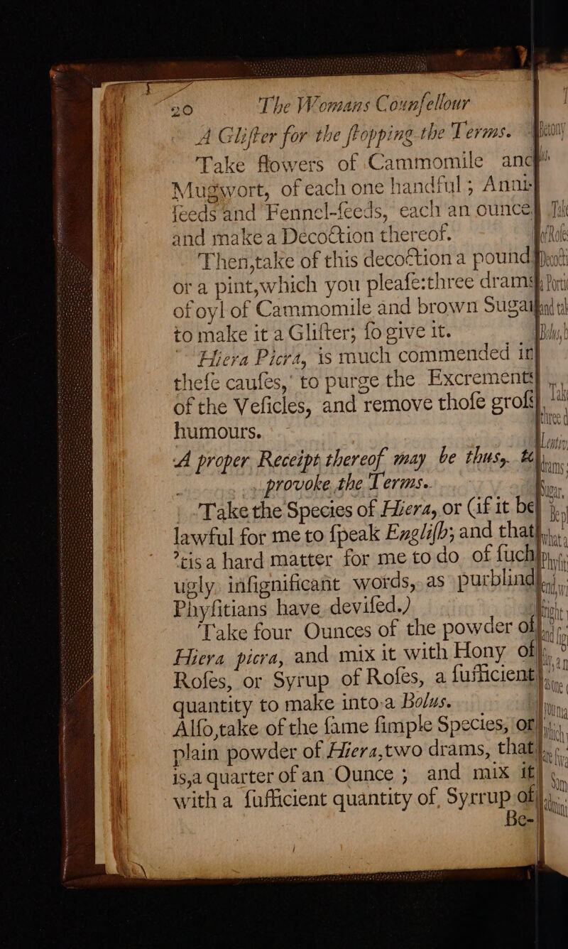 od ~ =o 20 The Womans Counfellour : ii A Glifter for the flopping the Terms. Mion a Take flowers of Cammomile ancf! ‘| Mugwort, of each one handful; Anot i feeds and Fennel-feeds, each an ounceg Ti i) and make a Decoétion thereof. EN ii Then, take of this decotion a pound’ iw rt iO WA ora pint,which you pleafe:three dramg, ; Vg of the Veficles, and remove thofe gros} humours. A proper Receipt thereof may be thus, tt) te . provoke the Tris | _ Take the Species of era, or Cif it be} lawful for me to {peak Exgli(b; and that} ica hard matter for me todo of fuch ugly infignificant words, as purblind},,; Phyfitians have devifed.) ke, Take four Ounces of the powder ol}... Hiera picra, and mix it with Hony of}, Rofes, or Syrup of Roles, a fufficient) quantity to make into-a Bolus. 1 Alfo,take of the fame fimple Species, Of}, plain powder of Hiera,two drams, that) : is,a quarter ofan Ounce ; and mix if} |, witha fufficient quantity of, Syrrup of) \ Be-|}