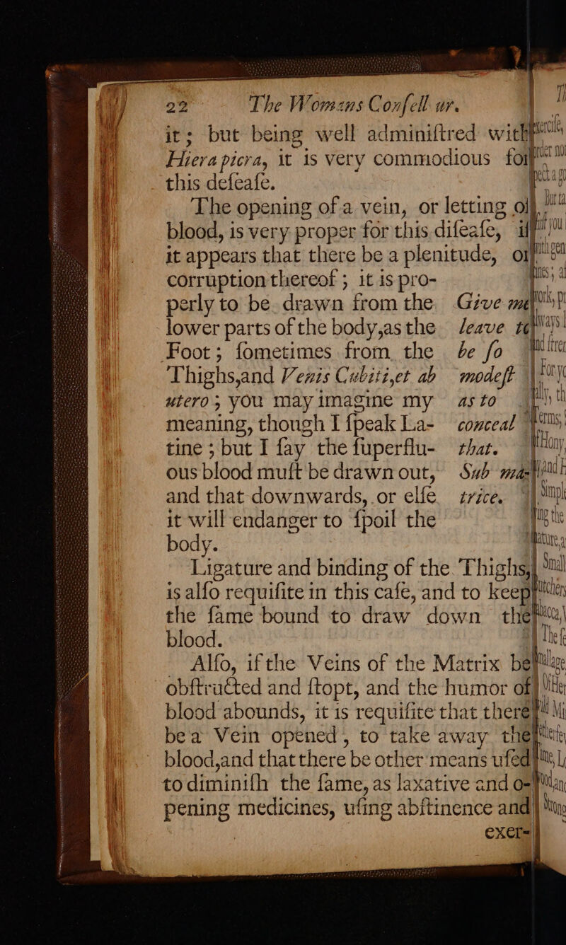 Ky lower parts of the body,asthe eave “ks fray Foot; fometimes from. the be fo Thighs,and Vewis Cubiti,et ab modeft | ; 0 ! ti IY, td | mr ji ig vetcile it; but being well adminiftr od with Hiera picra, it is very commodious for™ this defeafe. pig The opening of a vein, or letting oe blood, is very proper for this difeale, ao it appears that there be a plenitude, nf corruption thereof ; it is pro- ' perly to be. drawn from the .Géve zl utero; you mayimagine my as to meaning, though I {peak La- conceal $M tine ; but I fay. the fuperflu- that. |i My ous blood muft bedrawnout, Sw mel ail and that downwards, or elfe. tvzce. Sanh it will endanger to {poil the het body. iki, Ligature and binding of the. Thighs, ha Sl is alfo requifite in this cafe, and to keep the fame bound to draw down thepi| blood. ‘i Alfo, ifthe Veins of the Matrix belt blood abounds, it is requifite that there? k Mi bea Vein opened, to take away the blood,and that there be other means uk ed! iN, [; t al : ong _ i ty } pening medicines, ufing abitinence and |} eXer= |