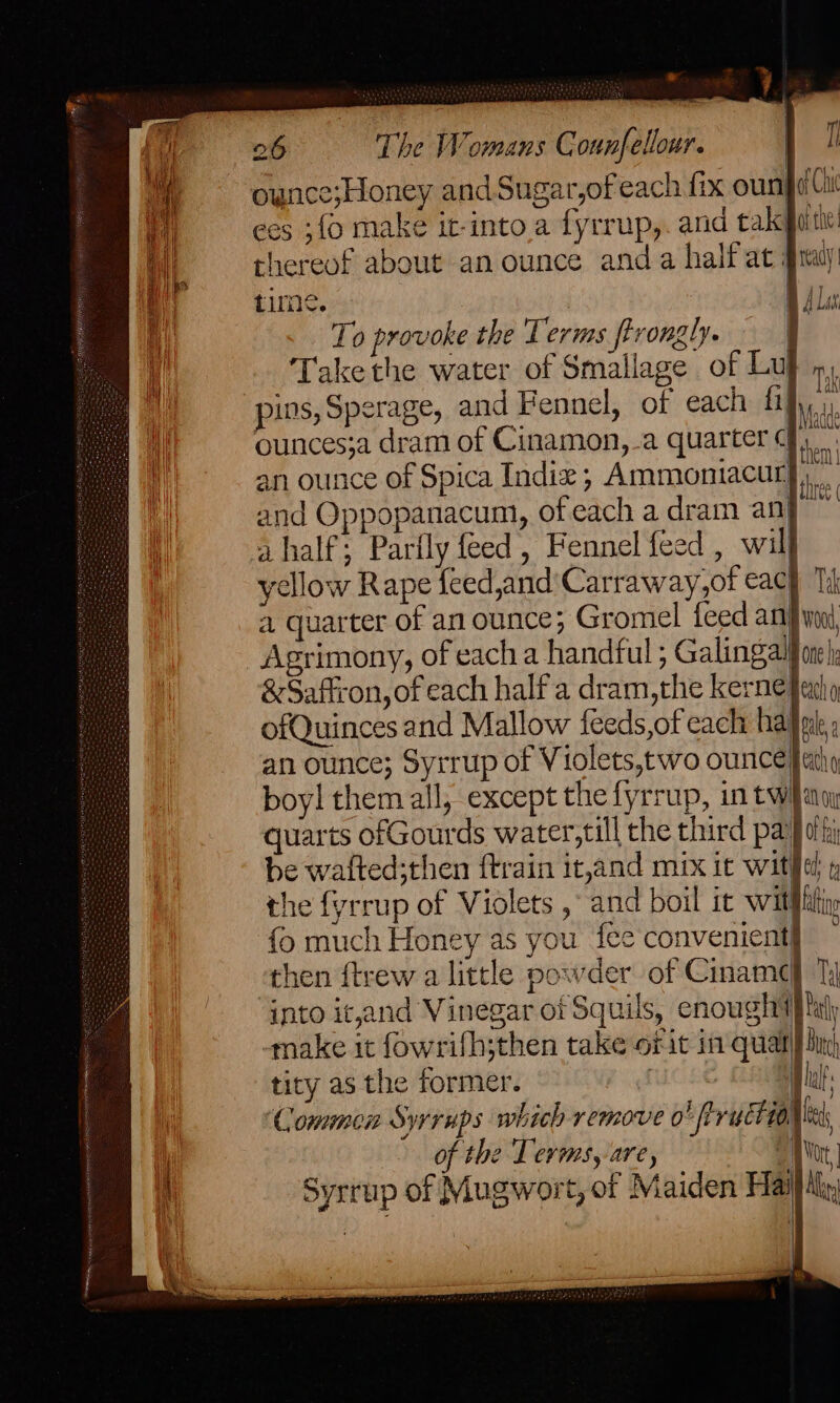 if {\ ees ;fo make it-into.a fyrrup,. and takeguitic! thereof about an ounce anda half at #ray time. ie To provoke the Terms firongly. | Takethe water of Smallage of Lu m a ¥ Lad ounces;a dram of Cinamon, a quarter (| hen an ounce of Spica Indiz; Ammoniacur}, and Oppopanacum, ofeach a dram anj a half; Parily feed , Fennel feed , will yellow Rape feed,and'Carraway,of eac we a quarter of an ounce; Gromel feed anfivni Agrimony, of each a handful; Galingal} oe k | &amp; Saffron, of each half a dram,the kernefarh ofQuinces and Mallow feeds,of cach haji: an ounce; Syrrup of Violets,two ounce} athy boy! them all, except the fyrrup, in twilag quarts ofGourds water,till the third pat of hi be wafted;then ftrain it,and mix ic wit§et the fyrrup of Violets ,° and boil it witht fo much Honey as you fee convenient} then ftrew a little powder of Ciname} into it,and Vinegar of Squils, enough ijt make it fowrifh;then take or it in qual] tity as the former. : Commen Syrrups which remove o! fiructios of the Tevms, are, \ine Syrrup of Mugwort, of Maiden Hail Hy 0