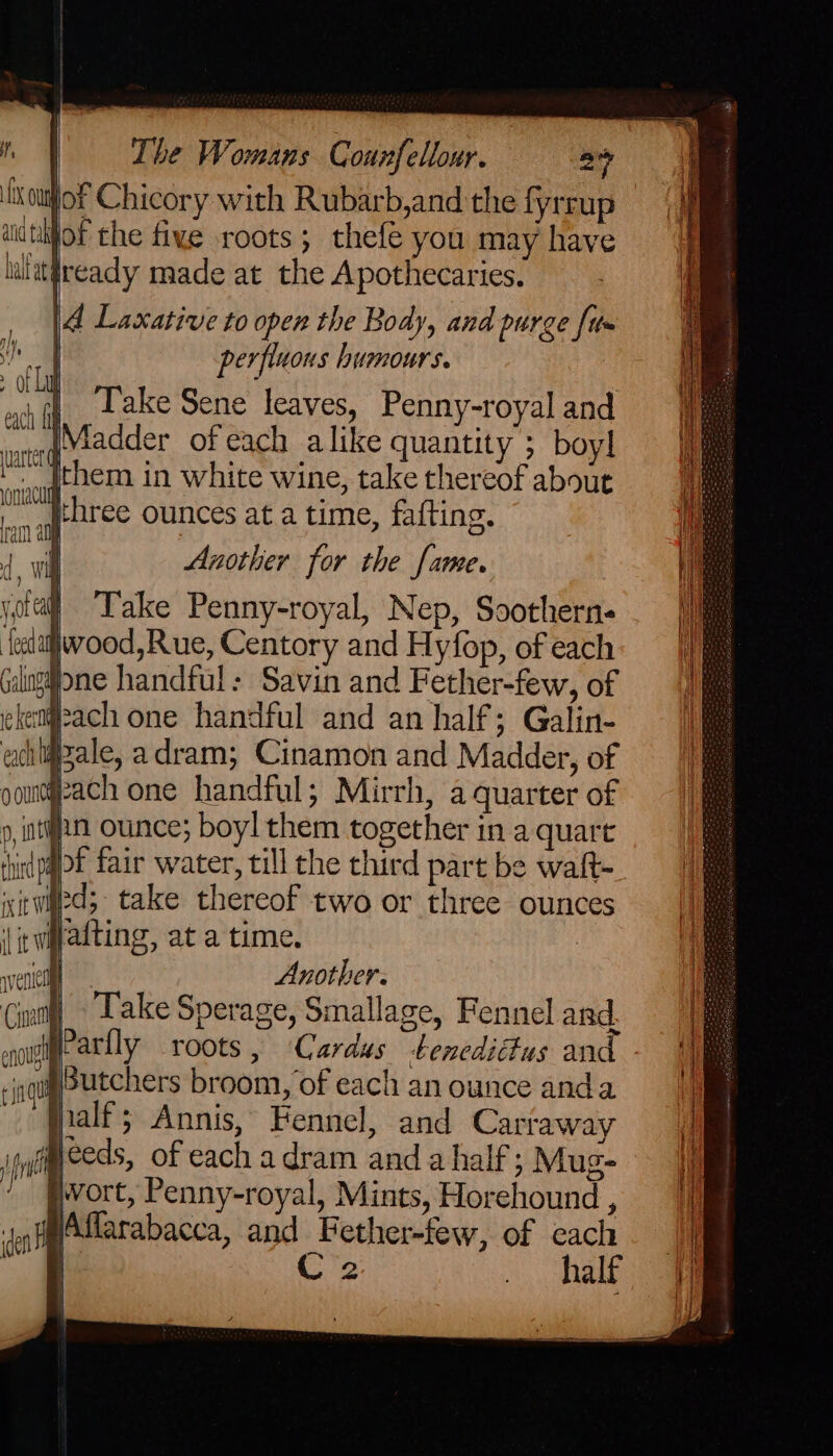 of Chicory with Rubarb,and the fyrrup nijot the five roots; thefe you may have ialat¥ready made at the Apothecaries. |4 Laccative to open the Body, and purge [tt» perfluons humours. | Take Sene leaves, Penny-royal and Madder ofeach alike quantity ; boyl ._gthem in white wine, take thereof about Ol Ehree ounces at a time, fafting. Pe am ay 1 wil Another for the fame. bg :| Pale, adram; Cinamon and Madder, of yeach one handful; Mirrh, a quarter of 9, ttn ounce; boyl them together in a quart hirdpot fair water, till the third part be waft- Wed; take thereof two or three ounces twyatting, at a time. ? | Another. Take Sperage, Smallage, Fennel and. esoitie atlly roots, ‘Cardus tenedidtus and tSutchers broom, of each an ounce anda | ialf; Annis, Fennel, and Carraway weeds, of each adram and a half; Mug- Pvort, Penny-royal, Mints, Horehound , sel jAffarabacca, and Fether-few, of each — C2 os ee