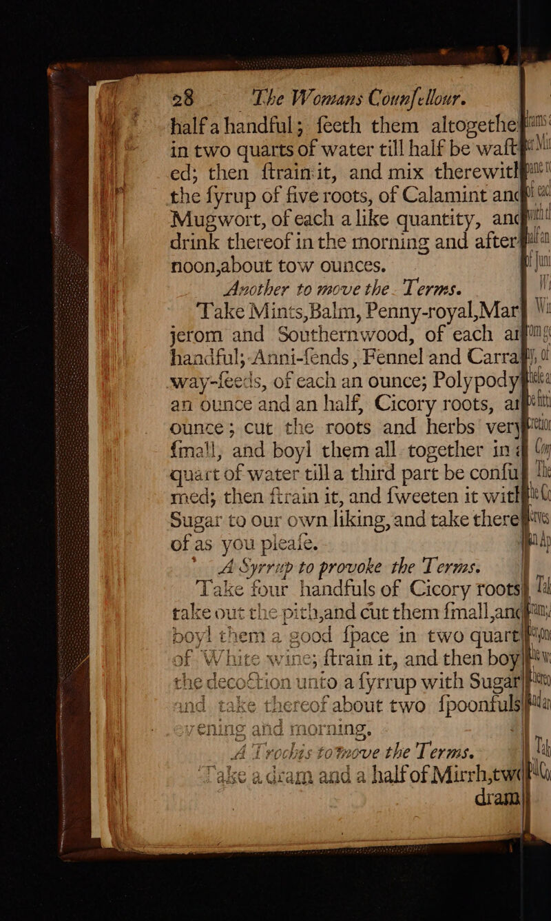 * halfahandful; feeth them altogethe it aa in two quarts of water till half be waft p™ | ed; then ftraimit, and mix therewithp the fyrup of five roots, of Calamint and a Mugwort, of each alike quantity, ang it aa thereof in the morning and afterilla ad noon,about tow ounces. . a a Another to move the. Terms. i 4 i Take Mints, Balm, Penny-royal, Mar} Wi 4 jerom and Southernwood, of each arpif handful;-A Anni-fends, Fennel and Carrafi way-feeds, of each an ounce; Polypody Wz an ounce and an half, Cicory roots, asp ounce; cut the roots and herbs very eto {mall, and boyl them all. together in # quart ‘of water tilla third part be confiah lh med; then firain it, and fweeten it witkil Sugar to Our own liking, and take there} re of as you pleafe. pap etic Syrritp to provoke the Terms. | Take four handfuls of Cicory roots} takeo ut the >-pith,and cut them {mall ang#! poyl them a ‘good {pace in two quart\f of White wine; {train it, and then boy} | tion u into a fyrrup with Sugar be hereof about two {poontulspi ind morning, A Tr rocks toMove the Terms. x | ‘Take adcam and a half of Mirrh, cw) HG,