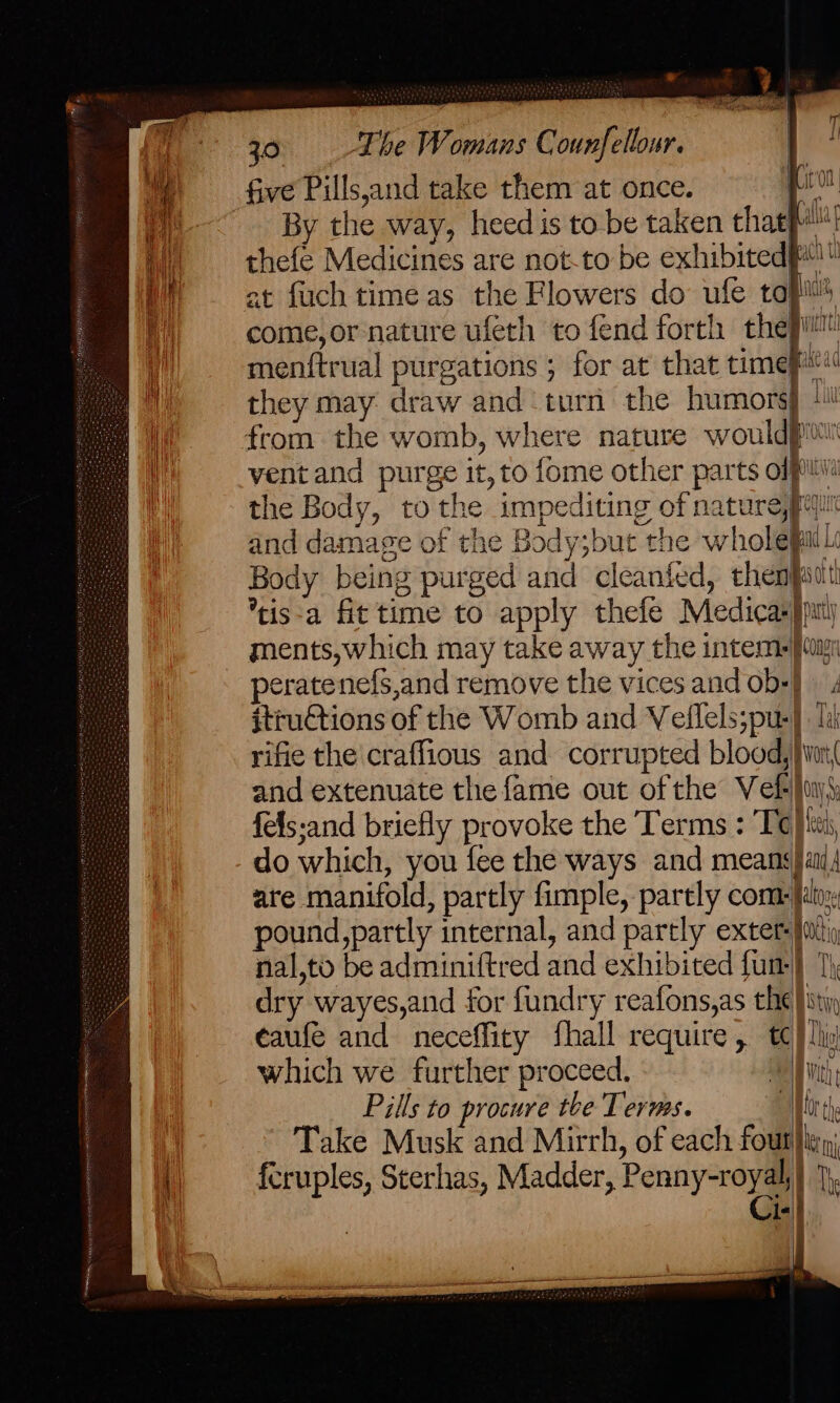 | ? ’ , m RT oa ' 30 «= Lhe Womans Counfellour. ie five Pills,and take them at once. we By the way, heed is to be taken that aa thefe Medicines are not-to be exhibited! at fuch time as the Flowers do ufe tapi’ come,or nature ufeth to fend forth they! menitrual purgations ; for at that time} lea they may draw and turn the humors 1! roc ventand purge it, to {ome other parts of and damage of the Body;but the wholepail: Body being purged and cleanfed, thenjatt *tis-a fit time to apply thefe Medicasspt) ments, which may take away the intem- ai peratenefs,and remove the vices and ob+] itructions of the Womb and Velflels;pu-} li rifie the craffious and corrupted blood, }ion( and extenuate the fame out ofthe Vek )uys fels:and briefly provoke the Terms : Te) ici, do which, you fee the ways and means}ail are manifold, partly fimple, partly com [in pound, partly internal, and partly exter: iti nal,to be adminiftred and exhibited fun-} 7) dry wayes,and for fundry reafons,as che} stiy eaufe and neceffity fhall require, tc) ly which we further proceed. | At Pills to procure the Terms. Worth Take Musk and Mirrh, of each fout}iey, {cruples, Sterhas, Madder, Penny-royia Th Ist 7