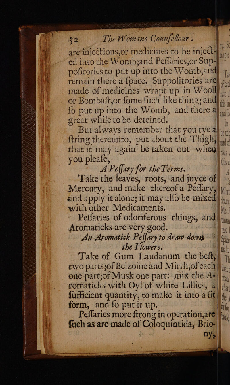 go The Womans Counfellour . are injeCtions,or medicines to be in ject , ~ ~edintothe Womb;and Peflaries,or Sup-} ’  | _ pofitories to put up into the Womb andy ny, M —_ remain there a {pace. Suppolitories are} ¢,, h made of medicines wrapt up in Woolf. (| . or Bombatt,or fome fuch like thing; and}. fo put up into the Womb, and there ; great while to be deteined. But always remember that you tye a} ee ‘f ftring thereunto, put about the T big d that it may again be taken out wheal iis you pleafe, | li. A Peffary for the Terms. : i; Take the lealies roots, and juyce of i. Mercury, and make thereofa Peflary,)yy. and apply it alone; it may alfo be mixed), / i / | i ke vith other Medicaments. NG Peffaries of odoriferous things, and |; cate Aromaticks.are very good. ON ay An Aromatick Peffary to draw dowa ; Sie the Flowers. : Take of Gum Laudanum the belt, | two parts;of Belzoineand Mirrh,of each 1] ‘ one part; of Musk one part: mix the As) n, - romaticks with Oyl of white Lillies, a) i), fufficient quantity, to make it into a fit } form, and fo put it up. Vig Peffaries more {trong in operation,ar€ |), i) — fuch as are made of Coloquintida, Brio- | —