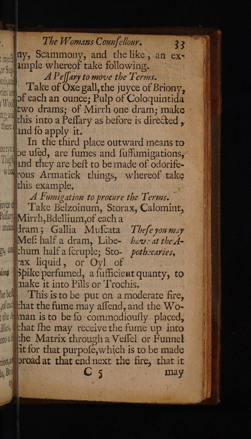 eg 2¥> Scammony, and the like, an ex- aS jmple whereof take following. nb M A Peffary to move the Terms. — “a i_.2 ake of Oxe gall, the juyce of Briony, WE each an ounce; Pulp of Coloquintida wag drams; of Mirrh one dram; make Hal {this into a Peffary as before is directed , “Jand fo apply it. |) In the third place outward means to nee ufed, are fumes and fuffumigations, Wand they are beft to be made of odorife- ‘Wrous Armatick things, whereof take this example. | | A Fumigation to procure the Terms. ye) «6 Take Belzoinum, Storax, Calomint, lit Miurrh, Bdellium,of eacha mi#dram ; Gallia Mufeata Thefe you may IMefi half a dram, Libe- haw? at the A- 8 iichum halfafcruple; Sto- pothecaries, fax liquid, or Oyl of om W Spike perfumed, a fufficieat quanty, to make it into Pills or Trochis. ielell|. This isto be put on a moderate fire, olatichat the fume may affend, and the Wo- tlediiman isto be fo commodioufly placed, ilie, (chat fhe may receive the fume up into noet@the Matrix through a Veflel or Funnel jit for that purpofe, which is to be made yonai@oroad at that end next the fire, that it ,, Di | C5 may H i oF