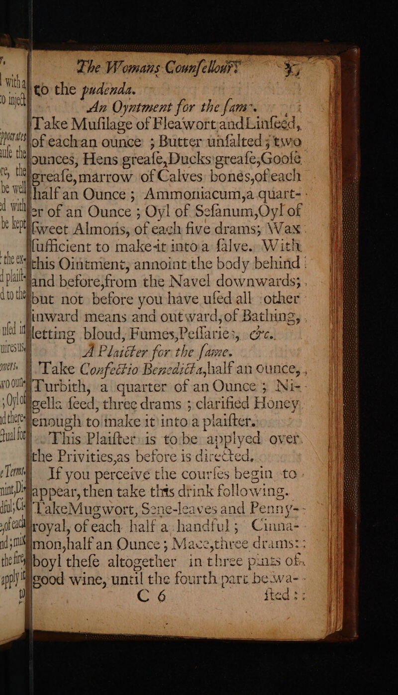 ? witha 0 anetty phoe ages ule the} tthe be welll cd wit thy Lhe Womans C ounfellon® | to the pudenda. An Oyntment for the fam. x of eachan ounce’ ; Butter unfal ted; two lereafe, mar row of Calves bonés,ofeach be kept . ‘f Sills ¢ Xe | hid bi 4 t0 thee nfed af wires sd [ mere ; ei ; vy a i hercel juli f f ers ol = i ni the fit S ah 1 W i ‘ _ | fuficient to make+t into.a falve. in hinward means and out ward,of Bathing, Netting bloud, Fumes,! effaries 8 Cts A Plaitter for the fame, Murbith, a quarter of an Ounce ; Ni- gella feed; three drams ; clarified Honey enough to make it)into ‘a plaifter, the Privities,as before is directed, appear, then take this drink following. royal, of each half a handful ; oat na-