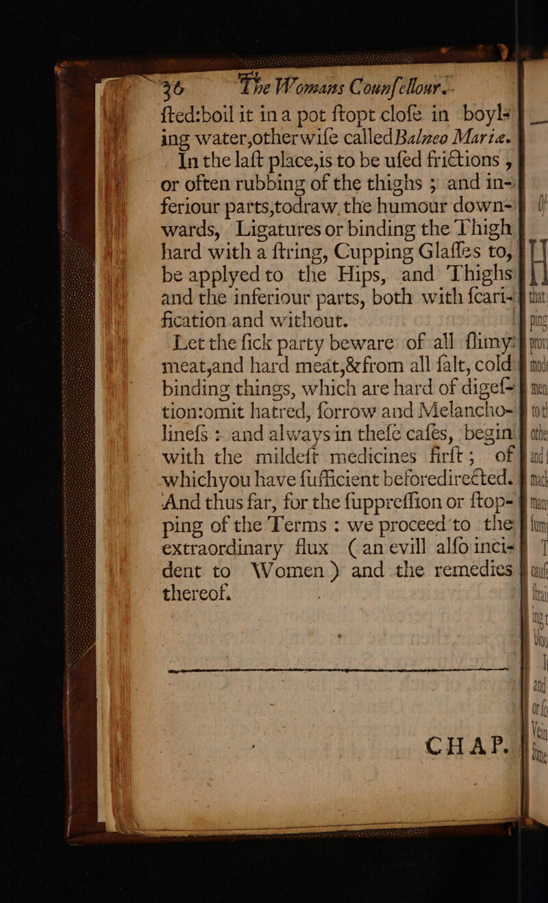 {ted:boil it ina pot ftopt clofe in boyl+ ing water,otherwife called Balzeo Maria. | In the laft place,is to be ufed frictions , or often rubbing of the thighs ; and in-) feriour parts,todraw, the humour down=' wards, Ligatures or binding the Thigh hard with a ftring, Cupping Glaffes to, be applyed to the Hips, and Thighs’ and the inferiour parts, both with fcari-§ fication.and without. i Let the fick party beware of all flimy? meat,and hard meat,&amp;from all falt, cold: binding things, which are hard of digef= tion:omit hatred, forrow and Melancho- with the mildeft medicines firft; of whichyou have fufficient beforedirected. | And thus far, for the fuppreffion or {top=| ping of the Terms : we proceed'to the} extraordinary flux (Can evill alfoinci=] dent to Women) and the remedies } thereof. }
