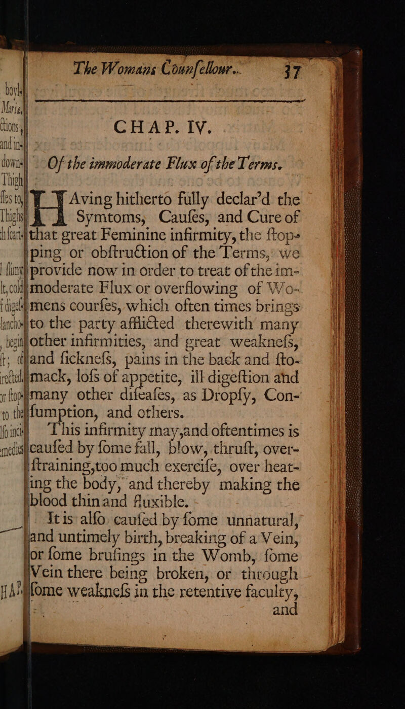 boyk Marie) ions, Thigh Thighs} lnc} bes The Womans C ounfellowr... | CHAP. Iv. Of the immoderate Flux of the Terms. Aving hitherto fully declar’d the Symtoms, Caufes, and Cure of that great Feminine infirmity, the ftop- jping or obftruction of the Terms, we provide now in order to treat of the im- to the party afflicted therewith many mack, lofs of appetite, ill digeftion ahd medica HAH | This infirmity may,and oftentimes is cauted by fome fall, blow, thruft, over- i{training,too much exereife, over heat- blood thinand fluxible. It is alfo caufed by fome unnatural, Vein there being broken, or through ifome weaknels in the retentive faculty, - he : | and