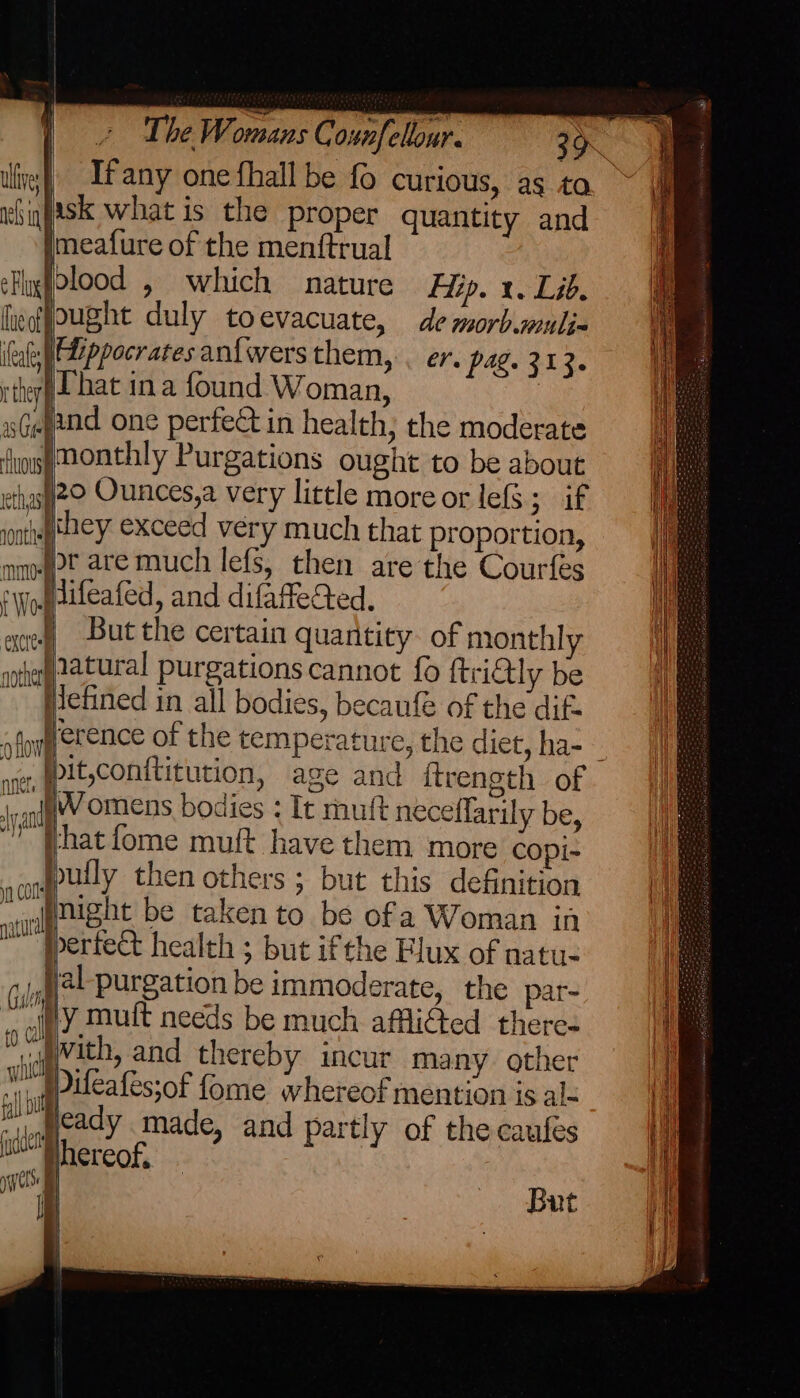 —EE If any one fhall be fo curious, as to isk what is the proper quantity and imeafure of the menftrual olood , which nature Hip. x. Lib. ought duly toevacuate, de morb.muli- fUippocratesan{wersthem, . er. pag. 313. That ina found Woman, and one perfect in health; the moderate monthly Purgations ought to be about 20 Ounces,a very little more or lefS; if they exceed very much that proportion, or are much lefs, then are the Courfes jifeafed, and difafleted. But the certain quantity. of monthly — ee Hiefined in all bodies, becaufé of the dif. it,conititution, age and itrenoth of —— € that fome muft have them more copi- bully then others ; but this definition night be taken to be ofa Woman in berted health ; but ifthe Flux of natu- jel purgation be immoderate, the par- “uy mutt needs be much affliGed there ‘wig Wath, and thereby incur many other , @pileafes;of fome whereof mention is alk jcady made, and partly of the caufes : phereof. But | i| | al i} \ '