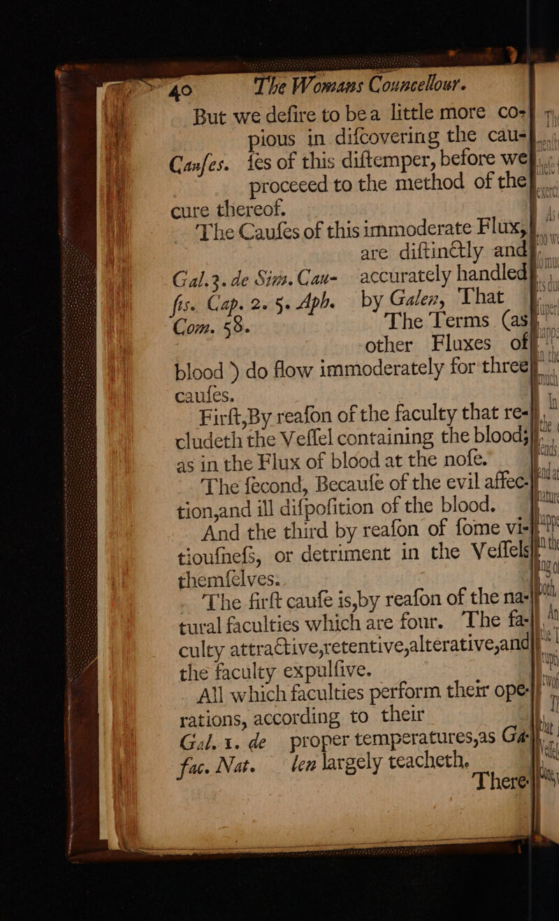 But we defire to bea little more co- ious in difcovering the cau- Canfes. Ses of this diftemper, before we proceced to the method of the}. cure thereof. pe The Caufes of this immoderate Flux,} are diftinctly and}, Gal.3. de Sim. Cau- accurately handled}, fis. Cap. 2.5. Aph. by Galen, That |, Com. 58. The Terms (ash other Fluxes off: blood ) do flow immoderately for three it caufes. | a Firft,By reafon of the faculty that ree}. cludeth the Vellel containing the bloods, as in the Flux of blood at the nofe. ie The fecond, Becaulfé of the evil affec-f™ tion,and ill difpofition of the blood. ff And the third by reafon of fome vi-f*? tioufhefS, or detriment in the Veilelsi themfelves. | The firft caufe is,by reafon of the na-jf tural faculties which are four. The fa bis iis culty attractive,retentive,alterative,and the faculty expulfive. . All which faculties perform their ope-}}” rations, according to their | Aig Gal. 1. de proper temperatures,as Ga} fac. Nat. — ten largely teacheth, |