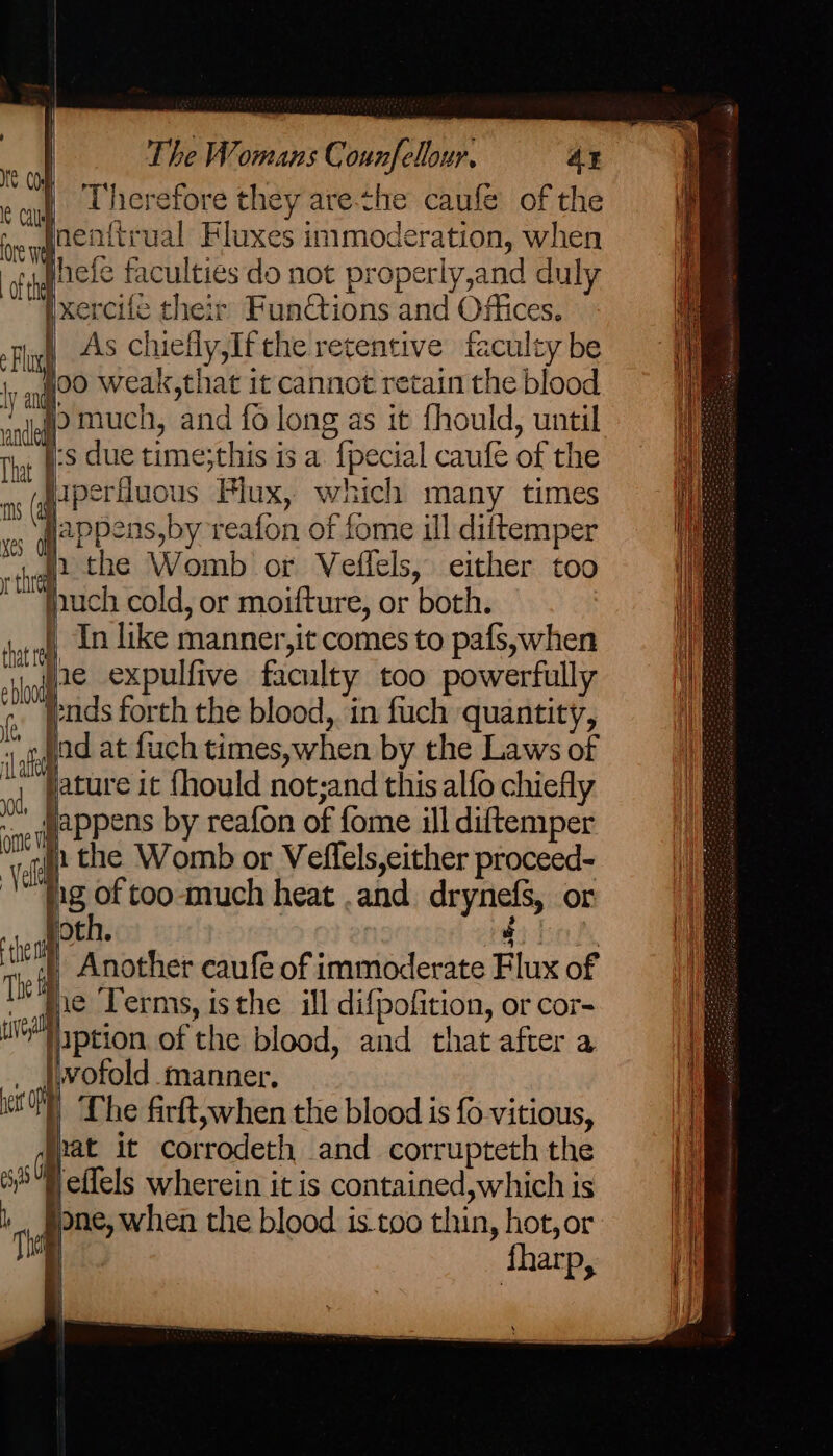 ME COM nas : Therefore they are-che caufe of the ive Inenftrual Fluxes inimoderation, when nt Pa ae ae ’ j TL} ar] fpgcte faculties do not properly,and duly xercile their FunCtions and Offices. As chiefly,If the retentive faculty be foo weak,that it cannot retain the blood ho much, and fo long as it fhould, until j:s due time;this is a. {pecial caufe of the aperfluous Flux, which many times jappens,by reafon of fome ill diftemper f2 the Womb or Veffels, either too jnuch cold, or moifture, or both. | In like manner,it comes to pafs, when | pe expulfive faculty too powerfully pads forth the blood, in fuch quantity, ‘aft ad at fuch times,when by the Laws of | pature it fhould not;and this alfo chiefly mappens by reafon of fome ill diftemper 1 the Womb or Veflels,cither proceed- ig of too-much heat .and drynefs, or joth. 4 | | Another caufe of immoderate Flux of mie ‘Terms, isthe ill difpofition, or cor- well yption. of the blood, and that after a _ |ivofold manner. i a Lhe firft,when the blood is fo-vitious, “pat it corrodeth and corrupteth the S4effels wherein it is contained, which is r re one, when the blood. is too thin, hot, or ‘ fharp, } ee He Lr) <= = cp = eT Ee