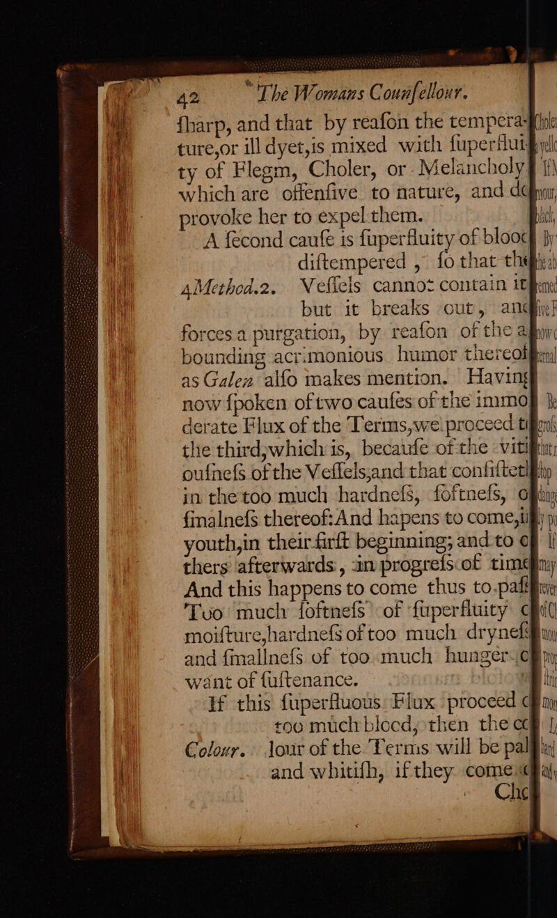 {harp, and that by reafon the tempera ture,or ill dyet,is mixed with fuperfuig ty of Flegm, Choler, or Melancholy § 1) which are offenfive to nature, and dh, provoke her to expel them. ps A fecond caufé is fuperfluity of blooc§ jy diftempered , fo that thee, AMethed.2. Wellels cannot Contain i fhene but it breaks out, anciie! forces a purgation, by reafon of the afin bounding acr:monious humor thereol) as Galen alfo makes mention. Having now {poken of two caufes of the immo derate Flux of the Terms,wei proceed ti the third;which is, becaufe of the viti oufnefs of the Veflels,and that contfritethfhy in the too much hardnefs, foftnefs, offtiy {inalnef$ thereof:And hapens to come, if youth, in their firft beginning; and to ¢ thers afterwards, -in progrefs.of time And this happens to come thus to.pafif Tvo mucly foftnefs’ of ‘fuperfluity cf moifture,hardnefS of too much drynef and {mallnefS of too much hunger. cB py, want of {ultenance. a ti if this fuperfluous: Flux proceed & too much blocd, then the cc Colour. Jour of the Terms will be pal and whitifh, ifthey come Che