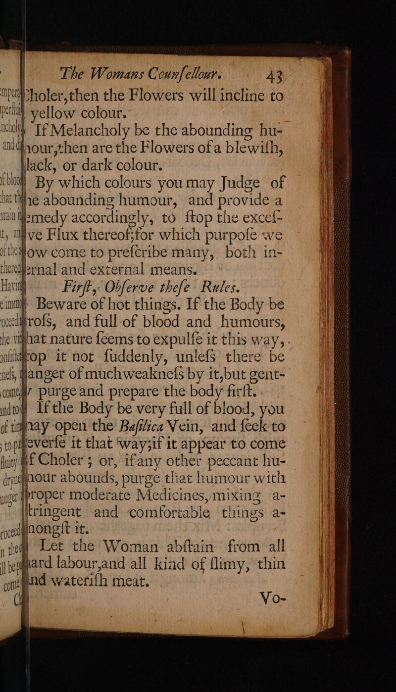 IX holer,then the Flowers will incline to peat} yellow colour. ito “Tf Melancholy be the abounding hu- ud 10ur,then are the Flowers of a blewith, Jack, or dark colour. 00 By which colours you may Judge of lat the abounding humour, and provide a itainlWemedy accordingly, to {top the excef- t a ive Flux thereof;for which purpofe we i iow come to prefcribe many, both in- ieieizrnal and external means. Havin Firft, Obferve thefe Rules. mm’ Beware of hot things. If the Body be ceediirofs, and full-of blood and humours, he vifhat nature feems to expulfe it this way, yililtop it not fuddenly, unlefs’ there be och, fanger of muchweaknefs by it,but gent- cone” purge and prepare the body firft. nd of Ifthe Body be very full of blood, you of timaay open the Bafilica Vein, and feek to to. vere it that ‘way;if it appear to come fuity @£ Choler 5 or, ifany other peccane hu- drynaour abounds, purge that humour with proper moderate Medicines, mixing a- tringent and comfortable things a- oelpaongit it, y Hed Let the Woman abftain from all beogiard labour,and all kiad of flimy, thin # 1 crt pa waterifh meat. Cis | Ss SS wise!