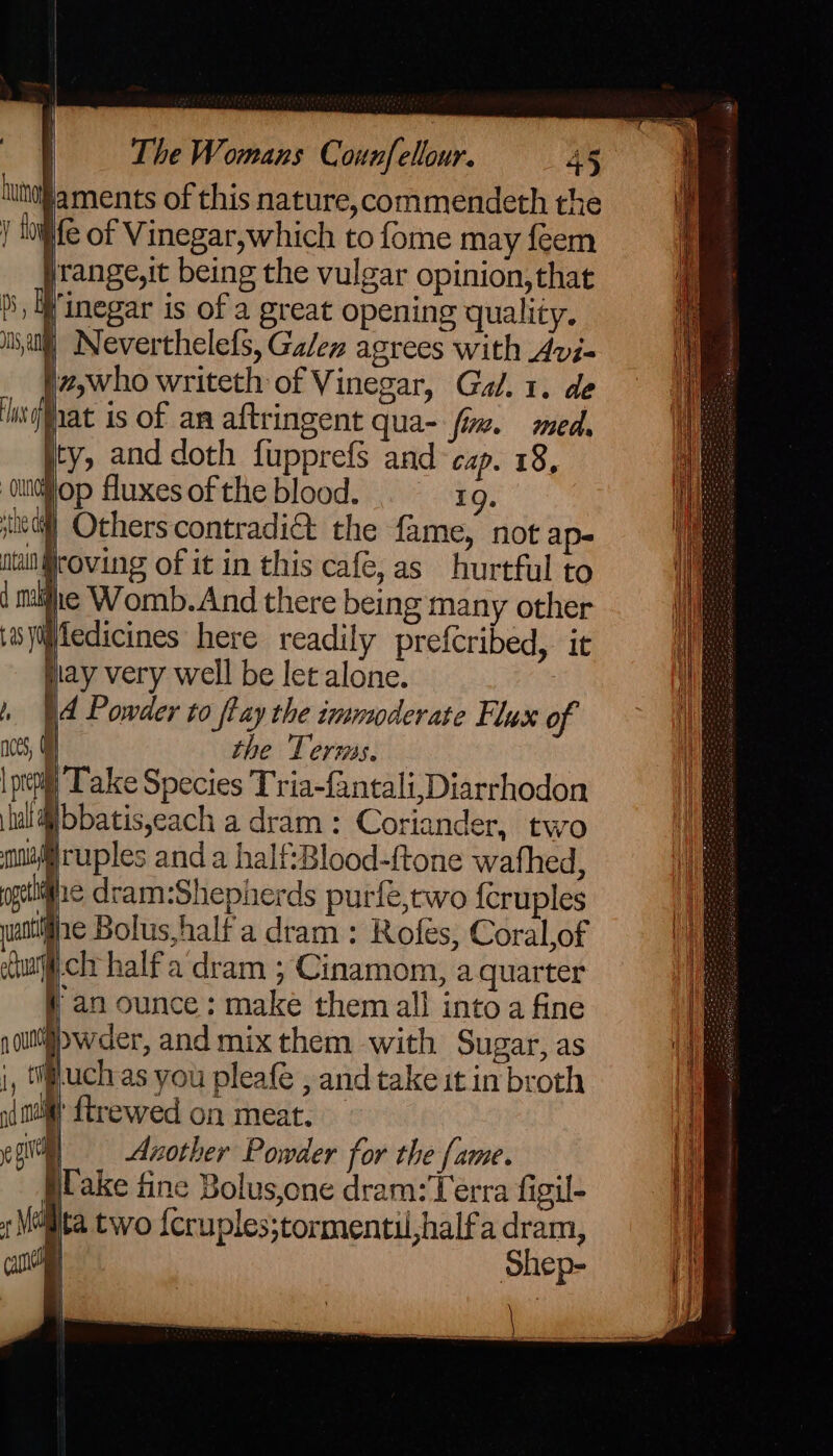 aments of this nature,commendeth the pfe of Vinegar,which to fome may feem jrange,it being the vulgar opinion, that }, Winegar is of a great opening quality. ii,atil), Neverthelefs, Galen agrees with Avi- fz,who writeth of Vinegar, Gal. 1. de njMat is of an aftringent qua- fim. med. ity, and doth fupprefs and cap. 18, ‘oudiiop fluxes of the blood. 19. jie@l] Others contradi&amp; the fame, not ap- tan roving of it in this cafe, as hurtful to | mihe Womb.And there being many other \isyifledicines here readily prefcribed, it play very well be let alone. ) | Powder to fay the immuoderate Flus of noes, the Terms, | prety Take Species Tria-fantali,Diarrhodon fl Mbbatisjeach a dram: Coriander, two mix ruples and a half:Blood-ftone wafhed, ogee dram:Shepherds purfe,two feruples uate Bolus,half a dram : Rofes, Coral,of eChuath clr half a'‘dram ; Cinamom, a quarter i an ounce; make them all into a fine raul wder, and mix them with Sugar, as i, tifluch as you pleafe , and take it in broth nat ftrewed on meat. eg) = Azother Powder for the fame. Blake fine Bolus,one dram: Terra figil- , Mailita two {cruples;tormentu,halfa dram, cul Shep-