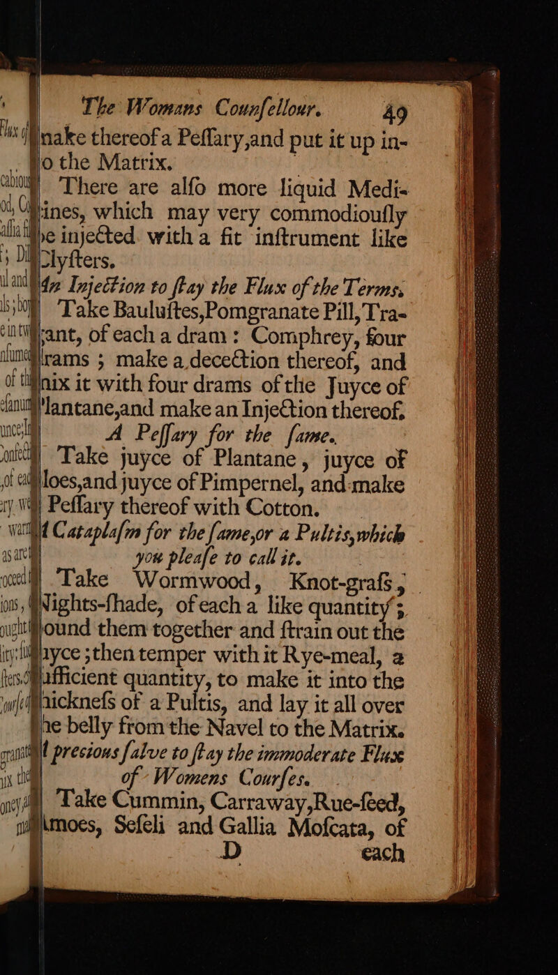 clyfters, p42 Injection to ftay the Flux of the Terms, iN) Take Bauluftes,Pomgranate Pill, Tra- pant, of each a dram: Comphrey, four jirams ; make a deceCtion thereof, and nix it with four drams of the Juyce of )lantane,and make an Injetion thereof, ma A Peffary for the fame. ltt) Take juyce of Plantane » juyce of ot id) loes,and juyce of Pimpernel, and«make iy V4) Peffary thereof with Cotton. Wald Cataplafin for the [ame,or a Pultis, which 25 arti you pleafe to call it. owt] Take Wormwood, Knot-graf$,._ os, @Nights-fhade, ofeach a like quantity ; nigitif}ound them together and {train out the igi liayce sthen temper with it Rye-meal, a lesdilafficient quantity, to make it into the wi(ci@aicknefs of a Pultis, and lay it all over he belly from the Navel to the Matrix. aA | presions falve to ftay the immoderate Flux i of Womens Courfes. ye, Lake Cummin, Carraway,Rue-feed, glaimoes, Sefeli and Gallia Mofcata, of | D each i
