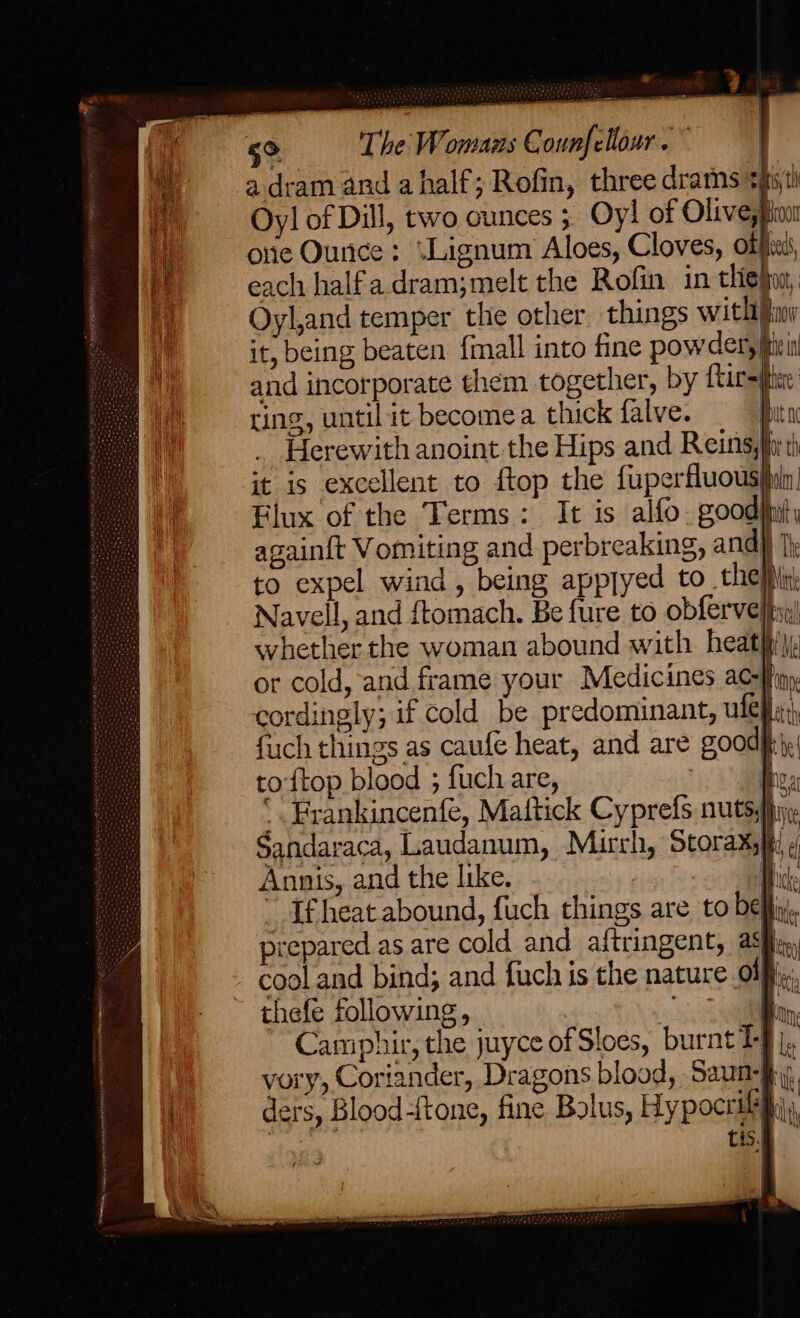 = 5° The Womans Counfellour . | a dram and a half; Rofin, three drams sixth Oyl of Dill, two ounces ;, Oy! of Olivespionr one Ounce: “Lignum Aloes, Cloves, offi, each halfa.dram;melt the Rofin in thie}, Oyl,and temper the other things with ios it, being beaten {mall into fine powder, iri and incorporate them together, by Tirsliheie ting, until it becomea thick falve. put 0 Herewith anoint the Hips and Reinssfiv th it is excellent to ftop the fuperfuous|dn Flux of the Terms: It is alfo. good}fity againft Vomiting and.perbreaking, and) J} to expel wind, being appryed to_ they Navell, and ftomach. Be fure to obferveltsn| svhether the woman abound with heat)’, or cold, and frame your Medicines ac-Wfip, cordingly; if cold be predominant, ule; fuch things as caufé heat, and are goody. toftop blood ; {uch are, , 3 be ‘. Frankincenfe, Mattick Cyprefs nutsy hiv: Sandaraca, Laudanum, Mirch, Storaxs}t, d Annis, and the like, es iD che ml tis.