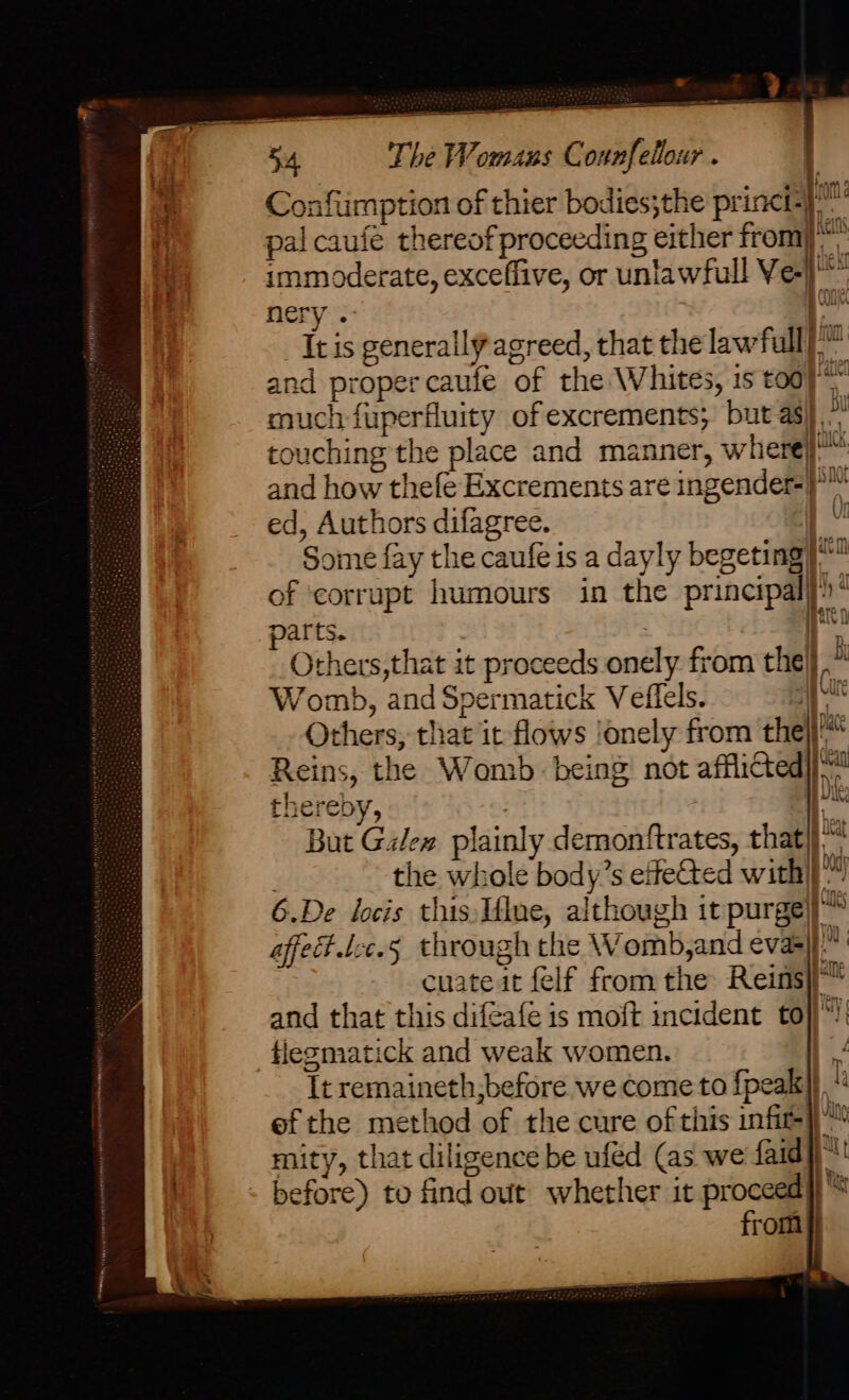 Confumption of thier bodies;the princi} pal caufé thereof proceeding either from)“ immoderate, exceffive, or unlawfull Vel) nery : a It is generally agreed, that the lawfull) and proper caufe of the Whites, is toa} much fuperfuity ofexcrements; but asi) * touching the place and manner, wherej™ and how thefe Excrements are ingender-})™ ed, Authors difagree. - Some fay the caufe is a dayly begeting | of ‘corrupt humours in the principal) : parts. : |i Others,that it proceeds onely from the} i Womb, and Spermatick Veffels. {ue Others; that it flows !onely from the}}'* Reins, the Womb. being not afflicted hy thereby, . be But Galex plainly demonftrates, that}}“ the whole body’s effeCted with|}™ 6.De locis this,1flne, although it purge|}™ affed.tcc.5 through the Womb,and evaei} | cuate it {elf from the Reins and that this difeafe is moft incident to}}): flegmatick and weak women. It remaineth,before we come to {peak} th ef the method of the cure of this infit-}™ mity, that diligence be ufed (as we faid | before) to find out whether it proces tt rom