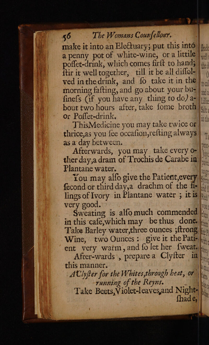 ‘ib make it into an EleGtuary; put this into Qn  ) apenny potof white-wine, ora little)... poffet-drink, which comes firft to hand; ie {tir it welltogether, till it be all diflol-) ved inthedrink, and fo take it in the}, morning fafting, and go about your buz},,,, finefs Cif you have any thing to do) a=}; bout two hours after, take fome broth Iv, Or Poffet-drink. Hint ThisMedicine you may take twice or} i thrice,as you fee occafion,refting always) 9, as a day between. | iy Afterwards, you may take every o- ther day,a dram of Trochis de Carabe ig)... Plantane water. f, | fi You may alfo give the Eaten veal ‘a fecond or third day,a drachm of the fis),.1) lings of Ivory in Plantane water ; it is). very good. yo _. Sweating is alfomuch commended}, in this café,which may bethus done... Take Barley water,three ounces ;ftrong i.» Wine, two Ounces: give it the Path) | ent very watm, and fo let her fweats bi. After-wards , preparea Clyfter im}, this manner. | We ACTlyfter for the Whites,through heat, or | bin | running of the Reyns. ih. . Take Beets,V iolet-leaves,and Nights}, | {had @|} On Jaye