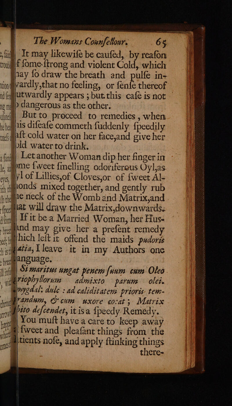 wag The Womans Counfetlour. 65 it may likewife be caufed, by reafon f fome-{trong and violent Cold, which jaay fo draw the breath and pulfe in- tin@liardly,that no feeling, or fenfe thereof id eqlutwardly appears ; but.this cafe is not — 8 ni » dangerous as the other. iin] But to proceed to remedies , when rete 2S difeafe commeth fuddenly {peedily ! tnel ia cold water on her face,and give her | jpid. water to drink. i fini) Let another Woman dip her fingerin ~~ | le al mae f weet {melling odorifereus Oyl,as. ars yl of Lillies,of Cloves,or of {weet Al- ih ttonds mixed together, and gently rub hiembe Neck of the Womb and Matrix,and ie ioe will draw the Matrix,downwards. jin) LE it be a Married Woman, her Hus- begtfad may give her a prefent remedy eh) Dich leit it offend the maids pudoris 1 ttal444, Lleave ic in my Authors one helgpnguage. | (inn, 948 maritus ungat penem uum cum Olea. | ili tophyllor ui admixto parvum olet. ! Givyedal: dule : ad caliditatem prioris- tem- fot fyrardum, ox CHR WXOKE 6O?at 5 Matrix ag defcendet, it isa fpeedy Remedy. || You mult havea care to keep away 1 re fweet and pleafant things from the Hi ost ‘ents nofe, and apply ftinking things i there- lat troub ‘ sd eR tees ee. |