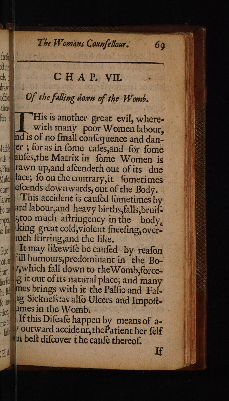 ci trai Ci eds Oa CHAP. VIL dra nail) Of the falling down of the Womb ther ut) J “His is another great evil, where- }. with many poor Women labour, pnd is of no fmall conféquence and dan- fd@ier 3 for as in fome cafes,and for fome i: @laufes,the Matrix in fome Women is Diag rawn up,and afcendeth out of its due ul jlace; {o on the contrary,it fometimes dant efcends downwards, out of the Body. wig) This accident is caufed fometimes b pe niard labour,and heavy births, falls,bruif- | cfftoo much altringency inthe body, » fietking great cold »violent {neefing, over- Siuch ftirring,and the like. | Itmay likewife be cauféd by: reafon Fill humours,predominant in the Bo- ian l¥shich fall down to theWomb,force- eft At Out of its natural place; and man ic umes brings with it the Palfie and Fal- 5 igeg Sicknefs:as alfo Ulcers and Impoit- ‘ion memes in the Womb, wet dt this Difeafe happen by means of a- “gyal” Outward accident, thePatient her felf Wn bett difcover the canfe thereof. hf i ih a ee eS”