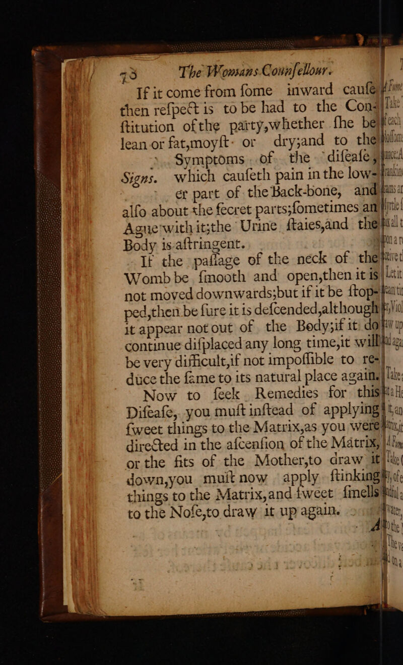 ; 93 The Wonsans Connfellour. ‘ If it come from fome inward caulé He i} then refpedt is to be had to the Con: flu: ue ftitution ofthe patty,whether fhe bec ‘ lean or fatzmoyft: or dry;and to thejpalia Symptoms. of. the ° difeafe pyc Signs. which caufeth pain in the lows piu er part of the Back-bone, and fails alfo about the fecret parts;fometimes am}! Ague'with it;the’ Urine ftaies,and thepidlt Body 1s-aftringent. + ER If the paflage of the neck of the aire Womb be fimooth and open,then it is| ii not moved downwards;but if it be {top= fits ped, then be fure it is defcended,althought ba it appear notout of the Bedy;if it. dopily continue difplaced any long time,it will, be very difficult,if not impoffible to res) duce the fame to its natural place again.} lus; Now to feek. Remedies for chiski