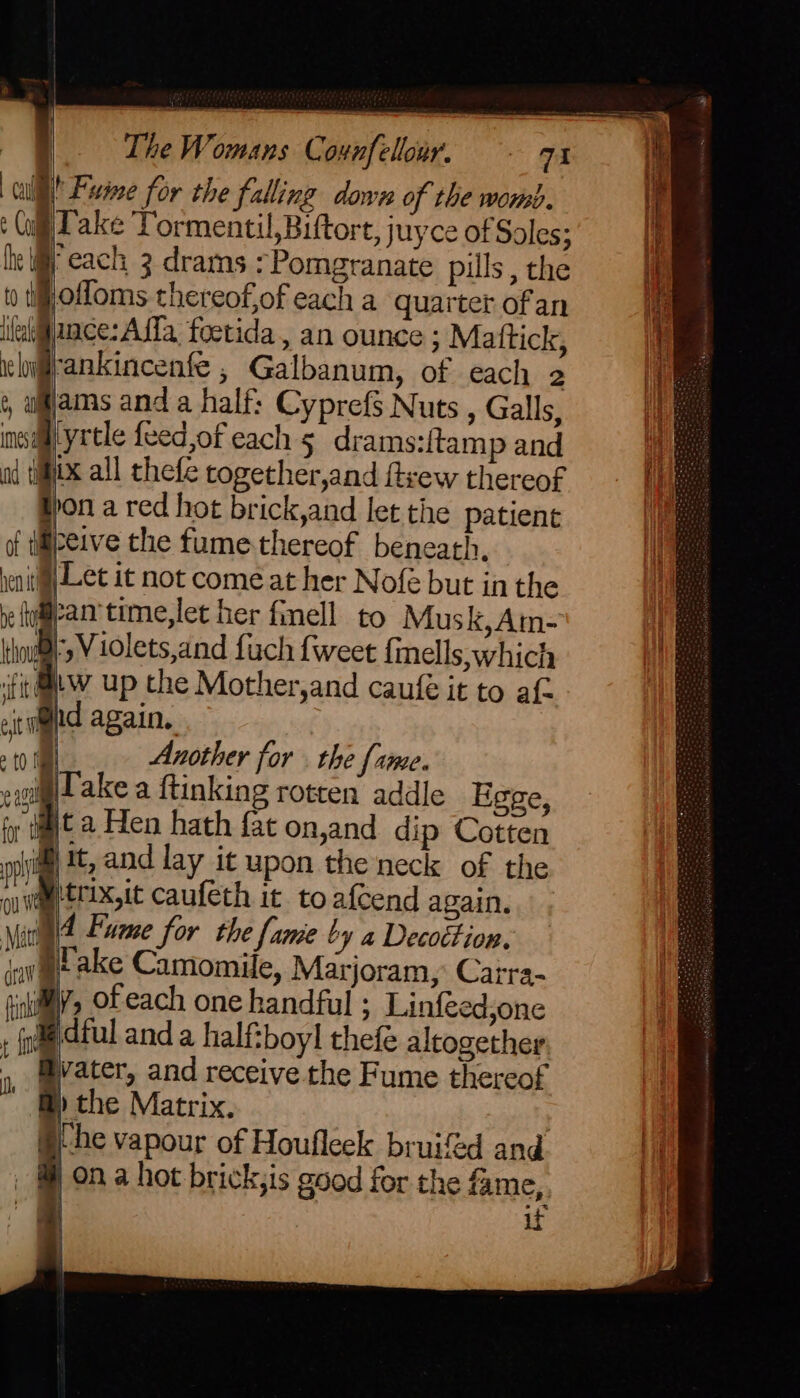 I! Fume for the falling down of the womb. i} p lake Tormentil,Biftort, juyce of Soles ; }) he Wy each 3 drams :Pomgranate pills , the ii MN offoms thereofof each a quarter ofan hf ince: Affa foetida, an ounce ; Mattick, ehifrankincenfe , Galbanum, of each 2 ams anda half: Cyprefs Nuts , Galls, ins yrtle {eed,of each 5 drams:{tamp and od tix all thefe together,and ftvew thereof t pon a red hot brick,and let the patient of tifpeive the fume-thereof beneath. venitial Let it not come at her Nofeé but in the es fiw up the Mother,and caufe it to af : 8hd again, | | Another for . the fame. eiglt ake a ftinking rotten addle Egge, Bt a Hen hath fat on,and dip Cotten i it, and lay it upon the neck of the @trix,it caufeth it to afcend again. 4 Fume for the fame by a Decottion, pake Camomile, Marjoram, Carra- iy, of each one handful ; Linfeed,one , (le ful and a half:boyl thefe altogether, ater, and receive the Fume thereof @) the Matrix, §he vapour of Houfleek bruifed and ) on a hot brick;is good for the fame, | -_ if Bl