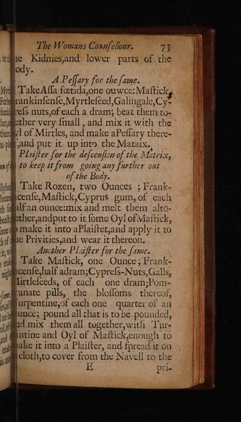 A Peffary for the {ame. | TakeAffla foetida,one ouwce:Maftickg rankinfenfe, Myrtlefeed,Galingale,Cy- refs nuts,of each a dram; beat them to- ther very {mall , and mix it with the Gil of Mirtles, and make aPeffary there- i band put it up into the Mataix., | Plater for the defcenfisn of the. Matrix, | to keep it from going any further ost it of the Body. § Take Rozen, two Ounces ; Frank- wcenic,Maftick,Cyprus gum, of each nlfan ounce:mix and melt them alto- fther,andput to it fome Oyl of Mattick, §) make it into aPlaiftet,and apply it to he Privities,and wear it thereon. | Ansther Pliifter for the fame. | Take Mattick, one Ounce; Frank- yicente,half adram;Cyprefs-Nuts,Galls, Blirtlefceds, of each one dram;Pom- @anate pills, the. bloffoms thereof, jurpentine,of each one quarter of an @junce; pound all that is to be pounded, @idmix them all tegether,with Tur- )@atine and Oyl of Maftick,enough to lake it into a Plaifter, and.fpread it on if cloth,to cover from the Navell to the
