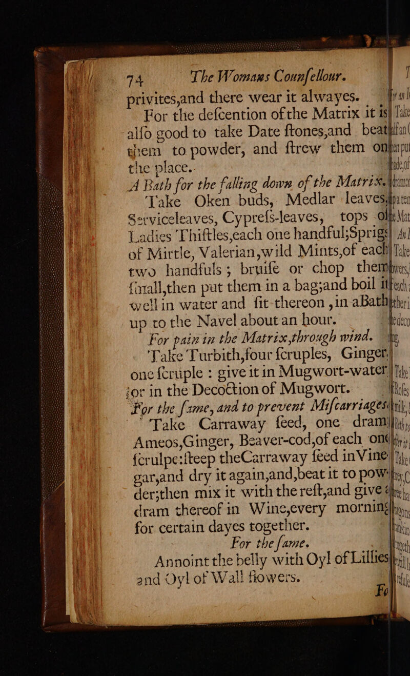 * Wal For the defcention ofthe Matrix it is) Tae alfo good to take Date ftones,and_beathilu! them to powder, and ftrew them onfinpi the place.. Hace A Bath for the falling down of the Matrix. iin: Take Oken buds, Medlar leavesgpats Serviceleaves, Cyprefs-leaves, tops -Olfela _adies Thiftles,each one handful;Sprigs) dy] of Mirtle, Valerian,wild Mints,of each) Tile two handfuls; bruife or chop themijes, forall,then put them in a bag;and boil Ithexch: «ellin water and fit-thereon ,in aBathhrhe;; up to the Navel about an hour. Medeco For pain in the Matrix,throxgh wind. Ip Take Turbith,four {cruples, Ginget| onc feruple : give it in Mugwort-water)) hie = Por the [2me, and to prevent Mifcarriagesi\ni|, Take Carraway feed, one drami}jy, Ameos,Ginger, Beaver-cod,of each One), {crulpe:iteep theCarraway feed inVine}}}., garjand dry it again,and,beat it to poW'fy der;then mix it with the reft,and give eh, dram thereof in Wine,every morning}, for certain dayes together. [akip : For the fame. . 1 Mtve! e ° re Ae | ia Annoint the belly with Oy! of Lillies}. and Oyl of W ali fowers. | ni Fi 0 | oe: