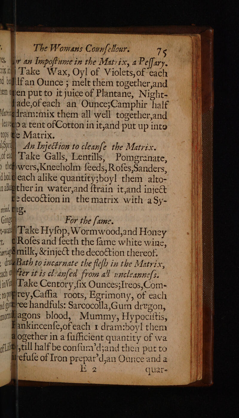 , CS, iv 8 Impoftumein the Matrix, a Peffary. iki] Take Wax, Oyl of Violets, ofeach 4 tiff an Ounce ; melt them together,and ith @en put to it juice of Plantane, Night- fade,ofeach an Ounce;Camphir half Hheni@dram:mix them all well together,and lavi@ip a tent ofCotton in it,and put up inte tos @le Matrix. ii [Sprig Ave Injection to cleanfe the Matrix. i otail)Take Galls, Lentils, Pomegranate, } ) tilwers, Kneeholm feeds, Rofes,Sanders, ibalfleach alike quantity;boyl them alto- adigitherin water,and ftrain it,and inje&amp; p> decoction in the matrix with a Sy- me fis. Guy For the fame. (wail Take Hyfop, Wormwood,and Honey t ERofes and feeth the fame white wine, mig@mnilk, 8inject the decoétion thereof. , Bath to incarnate the flefh in the Matrix, | ch ONer it is cl?anfed from all rocleanne[s. i in| Take Centory,fix Ounces;Ireos,Com- | sopipirey,Caffia roots, Egrimony, of each iit id gii@ree handfuls: Sarcocolla,Gum drvgon, 4 nottiagons blood, Mummy, Hypocittis, i Bankincenfe,ofeach rdram:boylthem = |} @ogether in a fuflicient quantity of wa te (flit tall half be confirn’d;and thea pur to Hi Mefule of Iron prepar’d,an Ounce anda | a,