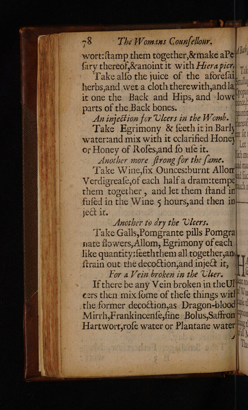 wort:ftamp them together, &amp;make aPe| fary thereof,&amp;anoint it with Hiera picr ' Take also the juice of the afor : 1, nd (Bal herbs,and wet a path therewith,and la’ it one the Back and Hips, and -lowé parts of the. Back bones.  HM An injettion for Ulcers in the Womb. a Take Egrimony &amp; feeth it in Barly a water:and mix with it cclarified Honey) pe or Honey of Rofes,and fo ufe it. Another HOF Ee firong for the fame. Take Wine,fix Ounces:burnt Allon} Verdigreate,of ‘each halfa dram: tempt. them ‘together , and let them itand in) fufe dia the Wine 5 hours,and then 1 in ject it. Another to dry the Ulcers. ‘Take Galls,Pomgrante pills Pomgra} nate flowers ~Allom, Egrimony of each | like quantity:feeththem all together,any {train out thé decoction,and inj ject it, | For 2 Vein broken in the Cher. If there be any Vein broken tn theUlt ers then mix fume of thefe things witl/ Hie former decoction,as Dragon-blood}! Mirrh,Frankincenfe,fine Bolus,Saffron tt Hartwort,rofe water or Plantane water a '