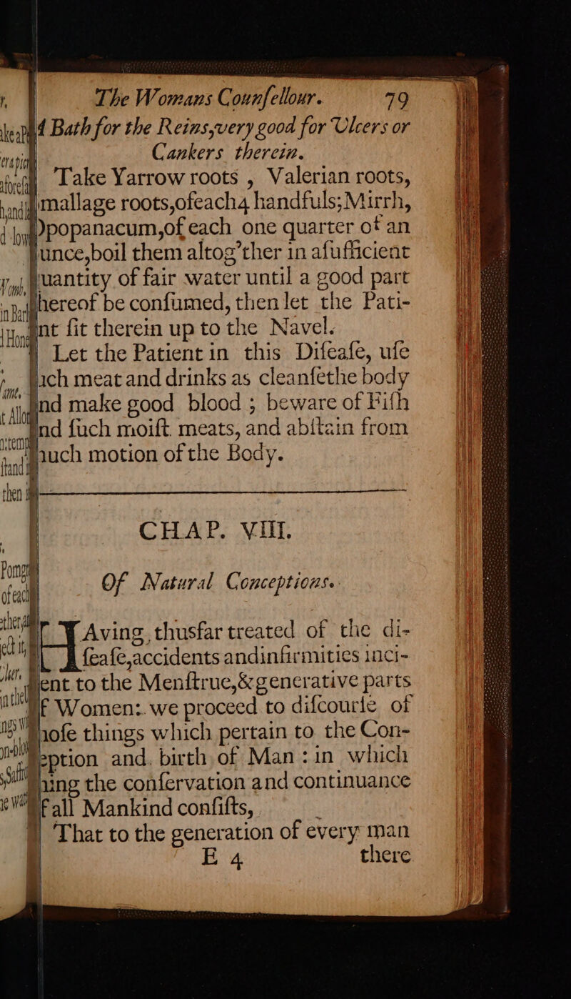 kept Bath for the Reins,very good for Ulcers or ni Cankers. therein. ‘eG Lake Yarrow roots , Valerian roots, andy Malla ge roots,ofeach4 handfuls; Mirrh, | yg POPanacum,of each one quarter of an | ‘Junce,boil them altog’ther in afufficient Ti uantity of fair water until a good part ajagaereot be confumed, then let the Pati- ‘Hodge fit therein up to the N avel. | Let the Patient in this Difeafe, ufe hy fach meat and drinks as cleanfethe body ; signi make good blood ; beware of Pith Bnd fuch moift, meats, and abitain from jauch motion of the Body. CHAP. VIII. ia Of Natural Conceptions. / : iit Aving thusfar treated of the di- Lf feafe,accidents andinfirmities inci- ent to the Menftrue,&amp; generative parts Uf Women: we proceed to difcourle of > Haofe things which pertain to the Con- “Jeption and. birth of Man :in which 3h Haing the confervation and continuance ‘WNP all Mankind confifts, )) That to the generation of every man : E 4 there as ere emma fl fi =a renee a PE oo
