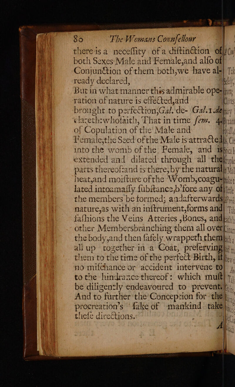 Te) “The Womans Co “aelloor . } thereisa neceflity ofa dRinaiON of Cw! both Sexes Male and Female,and alfo off Conjun@ior of them both,we have al-| ready declared, Ms h i But in what manner this admirable ope-fian: ration of nature 1s effeCted,and 4 pis brought to pets ron GH: de- Gal.1 dehy: clareth:whoiait! 1, That | in time fem. 4e He ol ‘Copul: ation of the’ Male and yl Bemale,the Seed of the Male is attr 2edh (i into the womb ofthe Female, and IS | parts thereoftand ist! ape the naturally \| heat,and moilture ofthe Womb ;COATUS he lated intoamafly fi ibftance b’fore any of} ti the members be formed; andafterwards) IP nature,as with an infirum ent,forms and| Tak fafhions the Veins Atteries ,Bones, ands other Membersbranching theta all over(jp,, aie body,and then fately wrappeth them, allup together in a Coat, prefervinghy,, oes to the time of the per feet Birth, ith, o mifchance or accident intervene td}, ta 5 the hindrance thereof: which muft} y,, be diligently endeavoured to prevent |, And to furt her the’ Concepzion for the}, procre -ation’ s fake of mankind take)... thefe directions. i All.