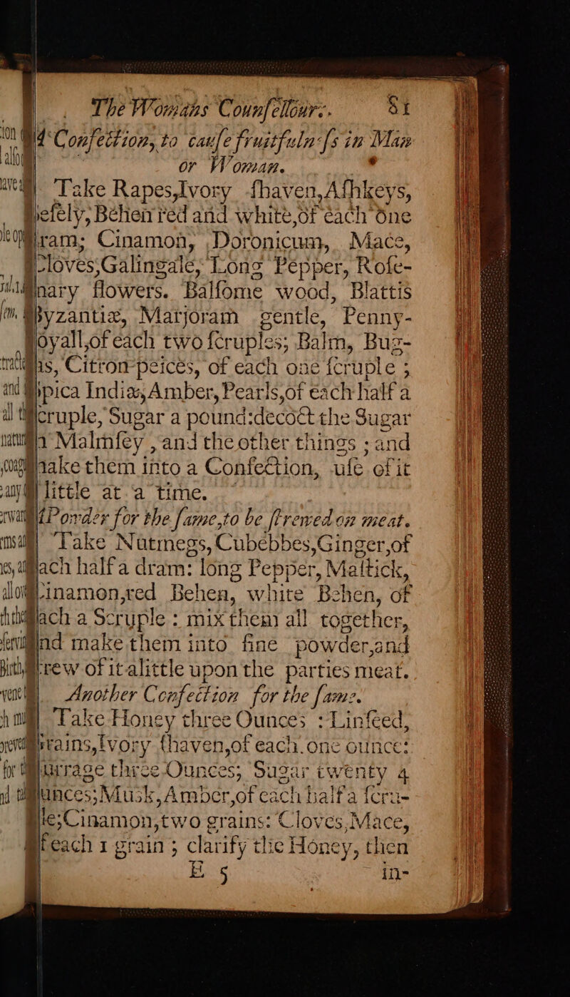 N° Confettion, to taufe fruitfuln fs in Mea i | r Woman. | Take oan ry fhaven,Afhkeys, Nefel y, Béhen red and white,of éach one ie Hiram; Cinamon, Doronicum, Mace, P loves ;Galingale; Long Pepper, Rofe- mllinary flowers. Balfome wood, Blattis in Syzantix, Matjoram sentle, Penny- Hoyall,ofeach two {cruples; Balth, Buz- mci, Citt ompeices, of each one fc ‘uple ; > and i ypica India, Amber, Pearls,of éach half a al ti peuple, Sugar a pound: decdet the Sugar bata Malmfey , and the other things ; and 002g zs them into a Confection, ufe of it any nis at.a time. nat order for the [ame,to be ftrevedon meat. mall’ “Take Natmegs, Cubebbes,Ginger,of (s,aijach halfa dram: long Pepper, Maltick, so }-inamon,red Behen, white Behen, of fihi@lach a Sc ruple : mix thea) all together, rliind make them into fine pow der and putietrew of italittle upon the parties meat. vent) «Another C ahaa for the fame. mil “Take Honey three Ounces :Linfeed me ie ains,tvory {haven,of each. one out fi | Wirage three Ounces; Sug ir ee 4 i tances; Musk,Ambcr,of cach haifa {c Hic;Cinamon, two grains: Cloves,M hee Bfeach 1 grain ; clarify tlic Honey, then | EL 5 in- QV Ri Cm