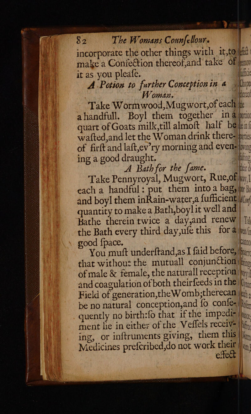 ;ncorporate the other things with it,tolk make a ConfeGtion thereof,and take of pa it as you pleafe. ultce A Potion to further Conception in 4 ‘Da . Woman. Mecca! Take Wormwood,Mugwort,of each iii quart of Goats milk,till almoft half be jens wafted,and let the Woman drink there= puts of firft and laft,ev’ry morning and events jynin ing a good draught. aaeting A Bath for the fame. thei ( Take Pennyroyal, Mugwort, Rue,of jiy | each a handful: put them into a bag, tr}, and boy] them inRain-water,a fufficient (if quantity to make a Bath,boyl it well and/ Bathe therein twice a day,and renew ) 1) the Bath every third day,ufe this for 2 hen sood {pace. ran You muft underftand,as I faid before, Myr, that without the mutuall conjunction |iny of male &amp; female, the naturall reception jy and coagulation of both theirfeeds in the |\in Field of generation,theWomb,therecam |i} be no natural conception,and fo confes |, quently no birth:fo that if the impedir jig. ment lie in eithes of the Veffels recetv= jh, ing, or inftruments giving, them this |}, Medicines prefcribed,do not work their : etege