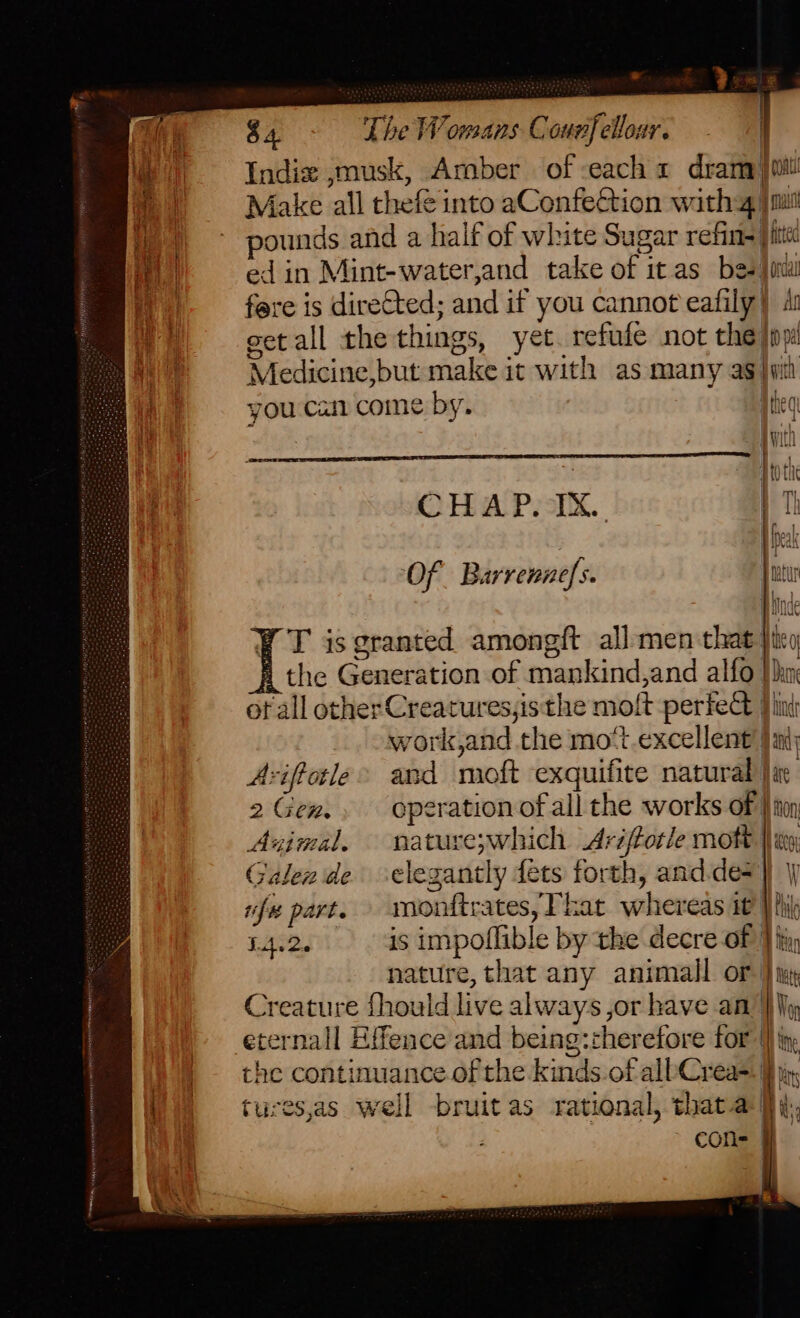 . 2 es © $4. The Womans Counfelloar, - 1) Indix ,musk, Amber of each 1 dram) you Make all thefe into aConfeétion with vg ui ounds and a half of white Sugar refins| me ed in Mint-water,and take of it as bes. ” fere is directed; and if you cannot eafily} 4 get all the things, yet. refufe not the}  Medicine,but make it with as many ag} you cai come by. qtieg jwith | | | tot OHA Prix. + Th : 1 pel Of Barrennefs. ptetur pice T is granted amongft all men that Hey the Generation of mankind,and alfo Jan of all other Creatures,isthe molt perfect Flint _ owork,and the mo‘t.excellent’ i Aviftele> and moft exquifite natural | 2Gen., operation ofall the works of Hon Avimal. nie ‘eswhich Aréftotle mot | a Galea de clegantly fets forth, and.de= . rifus part. nandcatesy Ft zat whenedsé it Wil TAs. is impoflible by the decre of } fi, nature, that any animall or | Creature fhould live always, or have an | eternall Effence and being::herefore for |} i rhe continuance of the kinds of allCrea= | tures,as well bruit as rational, thataq | ~ cons