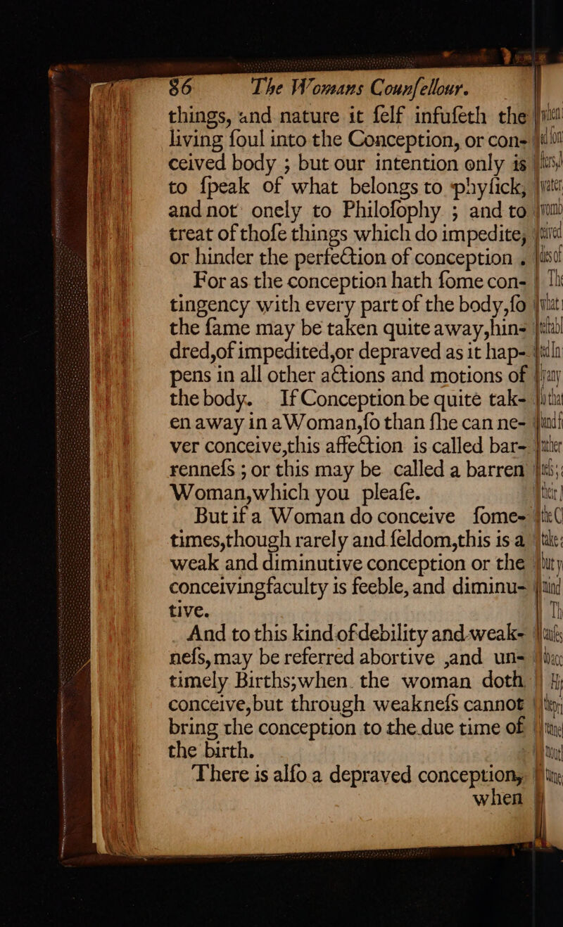 things, und nature it felf infufeth the iit living foul into the Conception, or con- ceived body ; but our intention only is |! to {peak of what belongs to phytick, jjat i tingency with every part of the body, fo jilut the fame may be taken quite away,hins tit dred,of impedited,or depraved as it hap- fila pens in all other a&amp;tions and motions of {Hay the body. If Conception be quite tak- jit en away in aWoman,fo than fhe can ne- vm ver conceive,this affeCtion is called bar= Jitter rennefs ; or this may be. called a barren Ini; Woman,which you pleafe. qr Butifa Woman do conceive fome~ }ik( times,though rarely and feldom,this is a jtike; weak and diminutive conception or the juty conceivingfaculty is feeble, and diminu- j)tini tive. | Th And to this kind of debility and-weak- ats nefs, may be referred abortive ,and un= ‘ji: timely Births;when. the woman doth }) fj conceive,but through weaknefs cannot ‘tip; bring the conception to the.due time of tay: the birth. > im There is alfo.a depraved conception, | when §